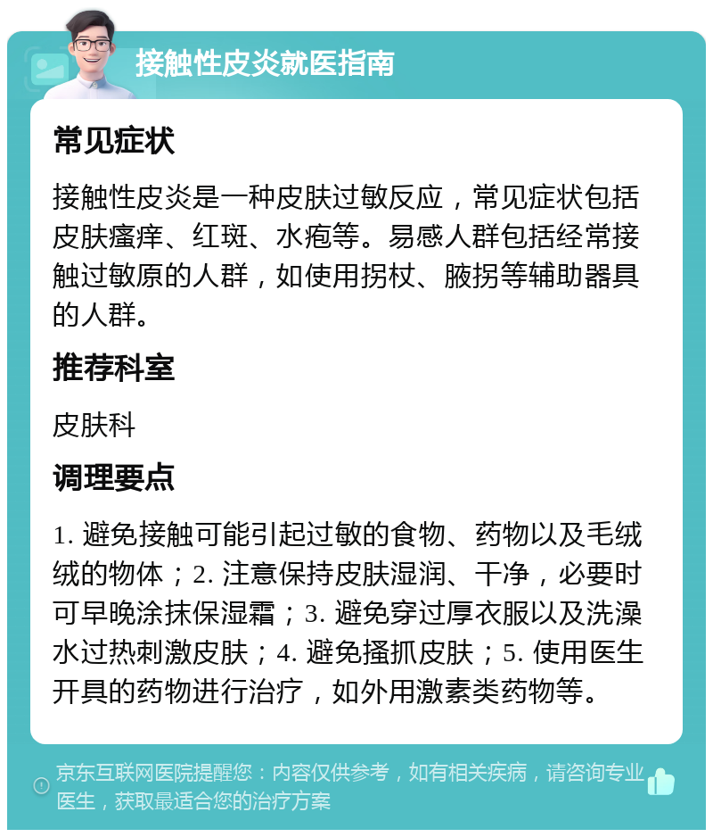 接触性皮炎就医指南 常见症状 接触性皮炎是一种皮肤过敏反应，常见症状包括皮肤瘙痒、红斑、水疱等。易感人群包括经常接触过敏原的人群，如使用拐杖、腋拐等辅助器具的人群。 推荐科室 皮肤科 调理要点 1. 避免接触可能引起过敏的食物、药物以及毛绒绒的物体；2. 注意保持皮肤湿润、干净，必要时可早晚涂抹保湿霜；3. 避免穿过厚衣服以及洗澡水过热刺激皮肤；4. 避免搔抓皮肤；5. 使用医生开具的药物进行治疗，如外用激素类药物等。