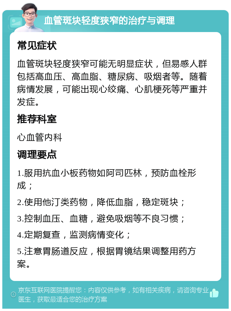 血管斑块轻度狭窄的治疗与调理 常见症状 血管斑块轻度狭窄可能无明显症状，但易感人群包括高血压、高血脂、糖尿病、吸烟者等。随着病情发展，可能出现心绞痛、心肌梗死等严重并发症。 推荐科室 心血管内科 调理要点 1.服用抗血小板药物如阿司匹林，预防血栓形成； 2.使用他汀类药物，降低血脂，稳定斑块； 3.控制血压、血糖，避免吸烟等不良习惯； 4.定期复查，监测病情变化； 5.注意胃肠道反应，根据胃镜结果调整用药方案。