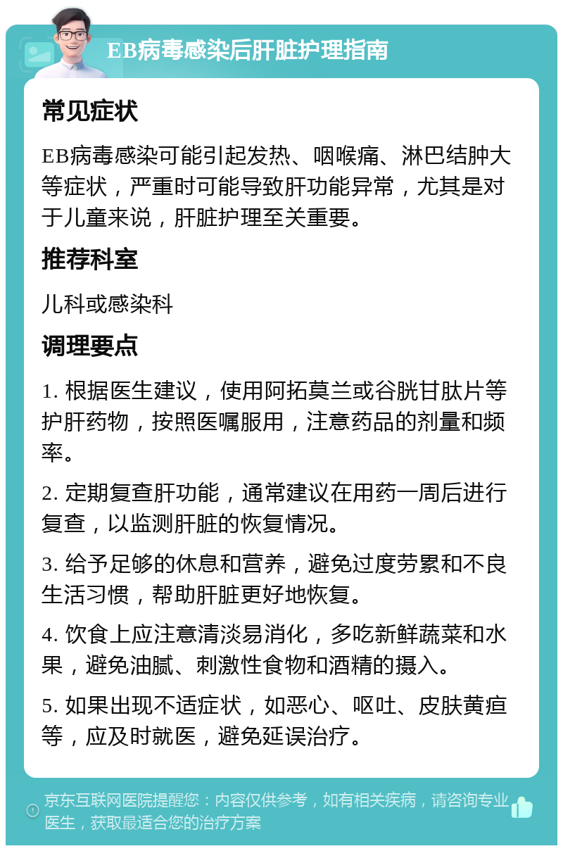 EB病毒感染后肝脏护理指南 常见症状 EB病毒感染可能引起发热、咽喉痛、淋巴结肿大等症状，严重时可能导致肝功能异常，尤其是对于儿童来说，肝脏护理至关重要。 推荐科室 儿科或感染科 调理要点 1. 根据医生建议，使用阿拓莫兰或谷胱甘肽片等护肝药物，按照医嘱服用，注意药品的剂量和频率。 2. 定期复查肝功能，通常建议在用药一周后进行复查，以监测肝脏的恢复情况。 3. 给予足够的休息和营养，避免过度劳累和不良生活习惯，帮助肝脏更好地恢复。 4. 饮食上应注意清淡易消化，多吃新鲜蔬菜和水果，避免油腻、刺激性食物和酒精的摄入。 5. 如果出现不适症状，如恶心、呕吐、皮肤黄疸等，应及时就医，避免延误治疗。