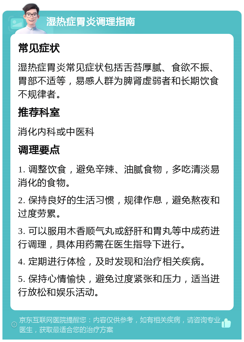 湿热症胃炎调理指南 常见症状 湿热症胃炎常见症状包括舌苔厚腻、食欲不振、胃部不适等，易感人群为脾肾虚弱者和长期饮食不规律者。 推荐科室 消化内科或中医科 调理要点 1. 调整饮食，避免辛辣、油腻食物，多吃清淡易消化的食物。 2. 保持良好的生活习惯，规律作息，避免熬夜和过度劳累。 3. 可以服用木香顺气丸或舒肝和胃丸等中成药进行调理，具体用药需在医生指导下进行。 4. 定期进行体检，及时发现和治疗相关疾病。 5. 保持心情愉快，避免过度紧张和压力，适当进行放松和娱乐活动。