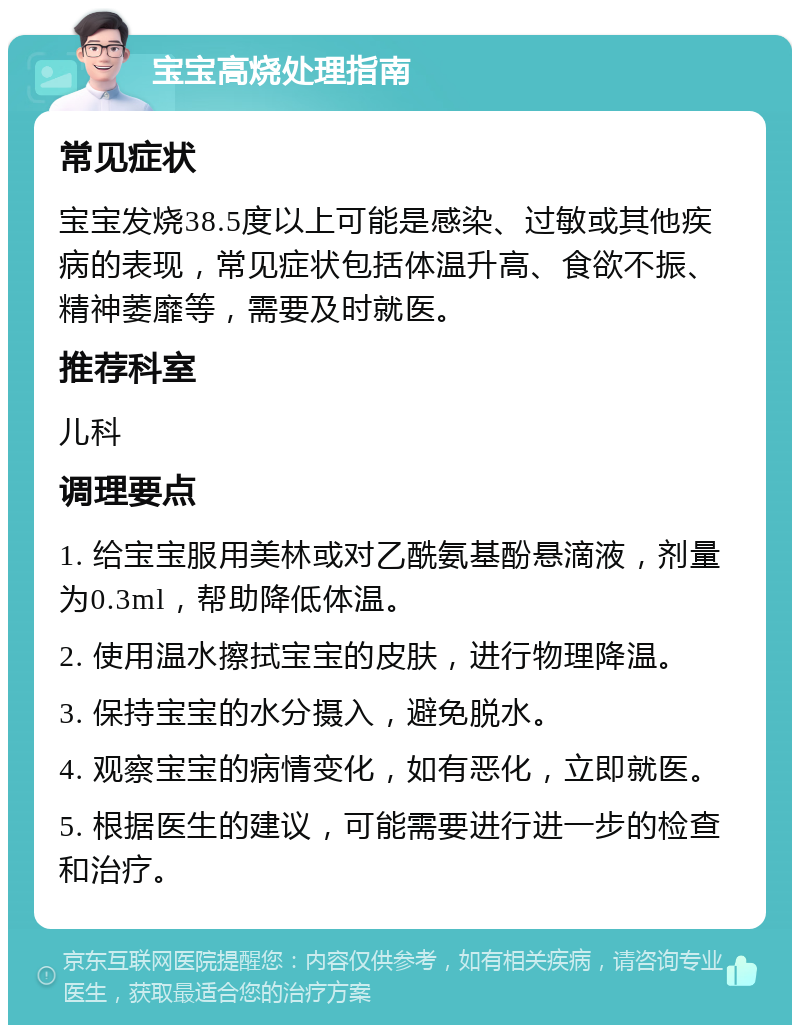 宝宝高烧处理指南 常见症状 宝宝发烧38.5度以上可能是感染、过敏或其他疾病的表现，常见症状包括体温升高、食欲不振、精神萎靡等，需要及时就医。 推荐科室 儿科 调理要点 1. 给宝宝服用美林或对乙酰氨基酚悬滴液，剂量为0.3ml，帮助降低体温。 2. 使用温水擦拭宝宝的皮肤，进行物理降温。 3. 保持宝宝的水分摄入，避免脱水。 4. 观察宝宝的病情变化，如有恶化，立即就医。 5. 根据医生的建议，可能需要进行进一步的检查和治疗。