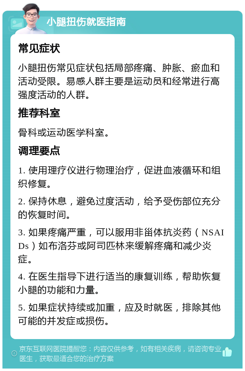 小腿扭伤就医指南 常见症状 小腿扭伤常见症状包括局部疼痛、肿胀、瘀血和活动受限。易感人群主要是运动员和经常进行高强度活动的人群。 推荐科室 骨科或运动医学科室。 调理要点 1. 使用理疗仪进行物理治疗，促进血液循环和组织修复。 2. 保持休息，避免过度活动，给予受伤部位充分的恢复时间。 3. 如果疼痛严重，可以服用非甾体抗炎药（NSAIDs）如布洛芬或阿司匹林来缓解疼痛和减少炎症。 4. 在医生指导下进行适当的康复训练，帮助恢复小腿的功能和力量。 5. 如果症状持续或加重，应及时就医，排除其他可能的并发症或损伤。