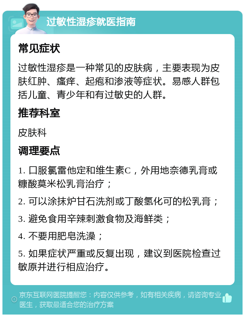 过敏性湿疹就医指南 常见症状 过敏性湿疹是一种常见的皮肤病，主要表现为皮肤红肿、瘙痒、起疱和渗液等症状。易感人群包括儿童、青少年和有过敏史的人群。 推荐科室 皮肤科 调理要点 1. 口服氯雷他定和维生素C，外用地奈德乳膏或糠酸莫米松乳膏治疗； 2. 可以涂抹炉甘石洗剂或丁酸氢化可的松乳膏； 3. 避免食用辛辣刺激食物及海鲜类； 4. 不要用肥皂洗澡； 5. 如果症状严重或反复出现，建议到医院检查过敏原并进行相应治疗。