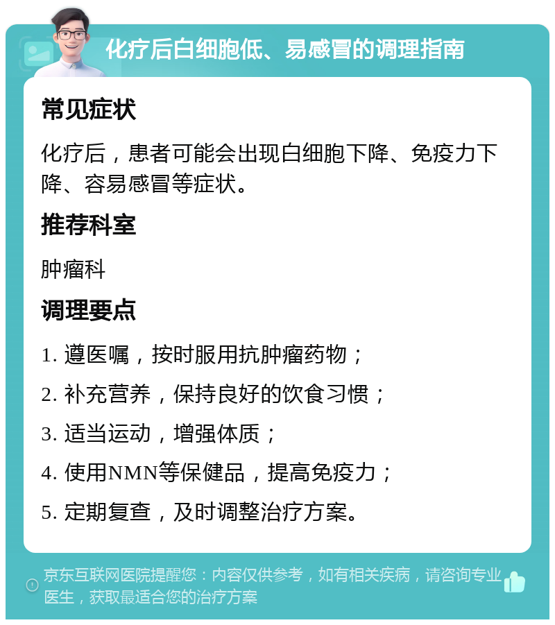 化疗后白细胞低、易感冒的调理指南 常见症状 化疗后，患者可能会出现白细胞下降、免疫力下降、容易感冒等症状。 推荐科室 肿瘤科 调理要点 1. 遵医嘱，按时服用抗肿瘤药物； 2. 补充营养，保持良好的饮食习惯； 3. 适当运动，增强体质； 4. 使用NMN等保健品，提高免疫力； 5. 定期复查，及时调整治疗方案。