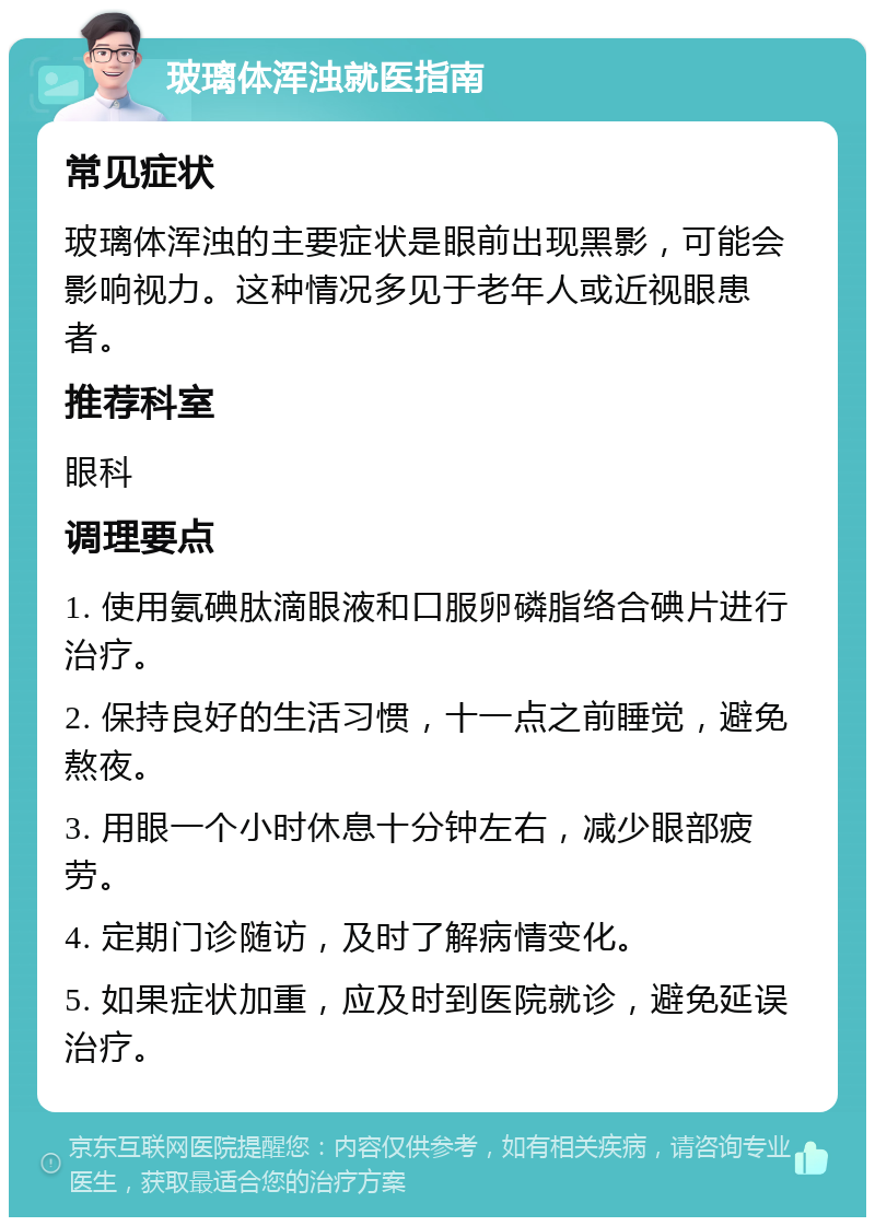 玻璃体浑浊就医指南 常见症状 玻璃体浑浊的主要症状是眼前出现黑影，可能会影响视力。这种情况多见于老年人或近视眼患者。 推荐科室 眼科 调理要点 1. 使用氨碘肽滴眼液和口服卵磷脂络合碘片进行治疗。 2. 保持良好的生活习惯，十一点之前睡觉，避免熬夜。 3. 用眼一个小时休息十分钟左右，减少眼部疲劳。 4. 定期门诊随访，及时了解病情变化。 5. 如果症状加重，应及时到医院就诊，避免延误治疗。