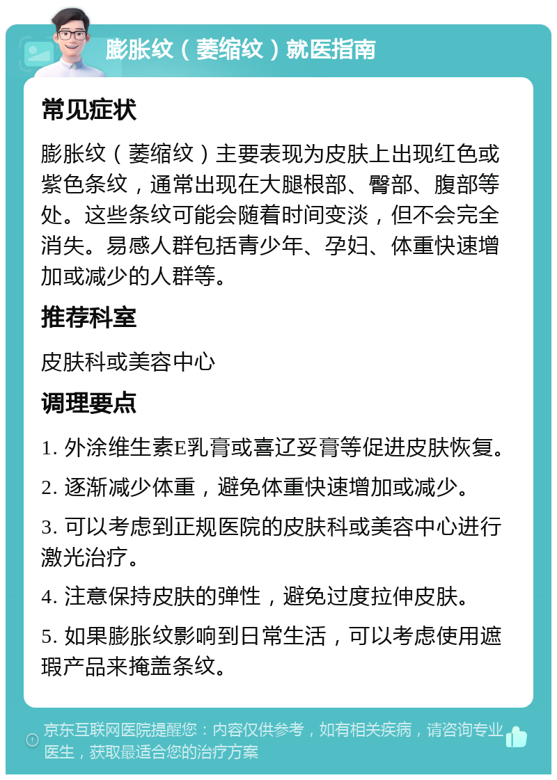 膨胀纹（萎缩纹）就医指南 常见症状 膨胀纹（萎缩纹）主要表现为皮肤上出现红色或紫色条纹，通常出现在大腿根部、臀部、腹部等处。这些条纹可能会随着时间变淡，但不会完全消失。易感人群包括青少年、孕妇、体重快速增加或减少的人群等。 推荐科室 皮肤科或美容中心 调理要点 1. 外涂维生素E乳膏或喜辽妥膏等促进皮肤恢复。 2. 逐渐减少体重，避免体重快速增加或减少。 3. 可以考虑到正规医院的皮肤科或美容中心进行激光治疗。 4. 注意保持皮肤的弹性，避免过度拉伸皮肤。 5. 如果膨胀纹影响到日常生活，可以考虑使用遮瑕产品来掩盖条纹。