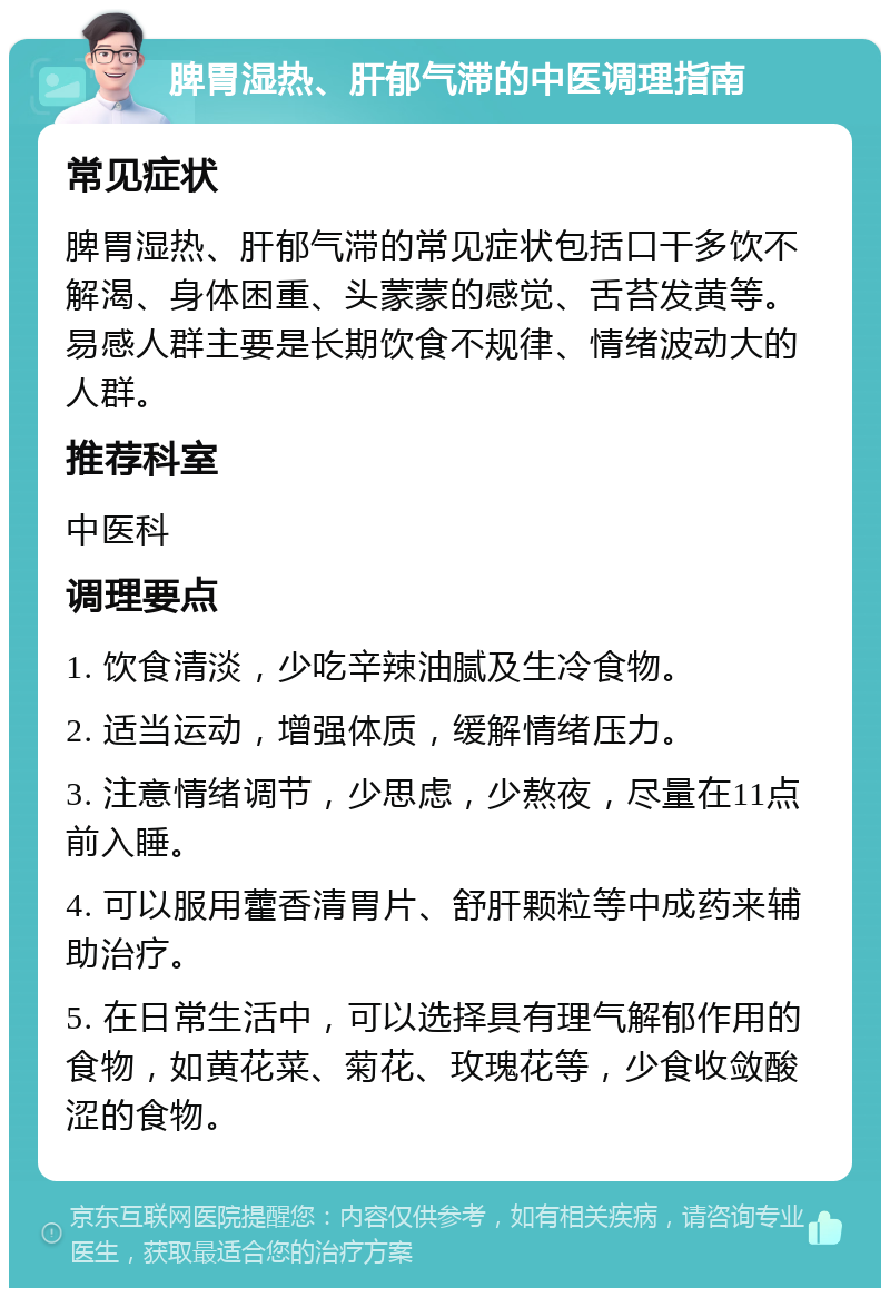 脾胃湿热、肝郁气滞的中医调理指南 常见症状 脾胃湿热、肝郁气滞的常见症状包括口干多饮不解渴、身体困重、头蒙蒙的感觉、舌苔发黄等。易感人群主要是长期饮食不规律、情绪波动大的人群。 推荐科室 中医科 调理要点 1. 饮食清淡，少吃辛辣油腻及生冷食物。 2. 适当运动，增强体质，缓解情绪压力。 3. 注意情绪调节，少思虑，少熬夜，尽量在11点前入睡。 4. 可以服用藿香清胃片、舒肝颗粒等中成药来辅助治疗。 5. 在日常生活中，可以选择具有理气解郁作用的食物，如黄花菜、菊花、玫瑰花等，少食收敛酸涩的食物。