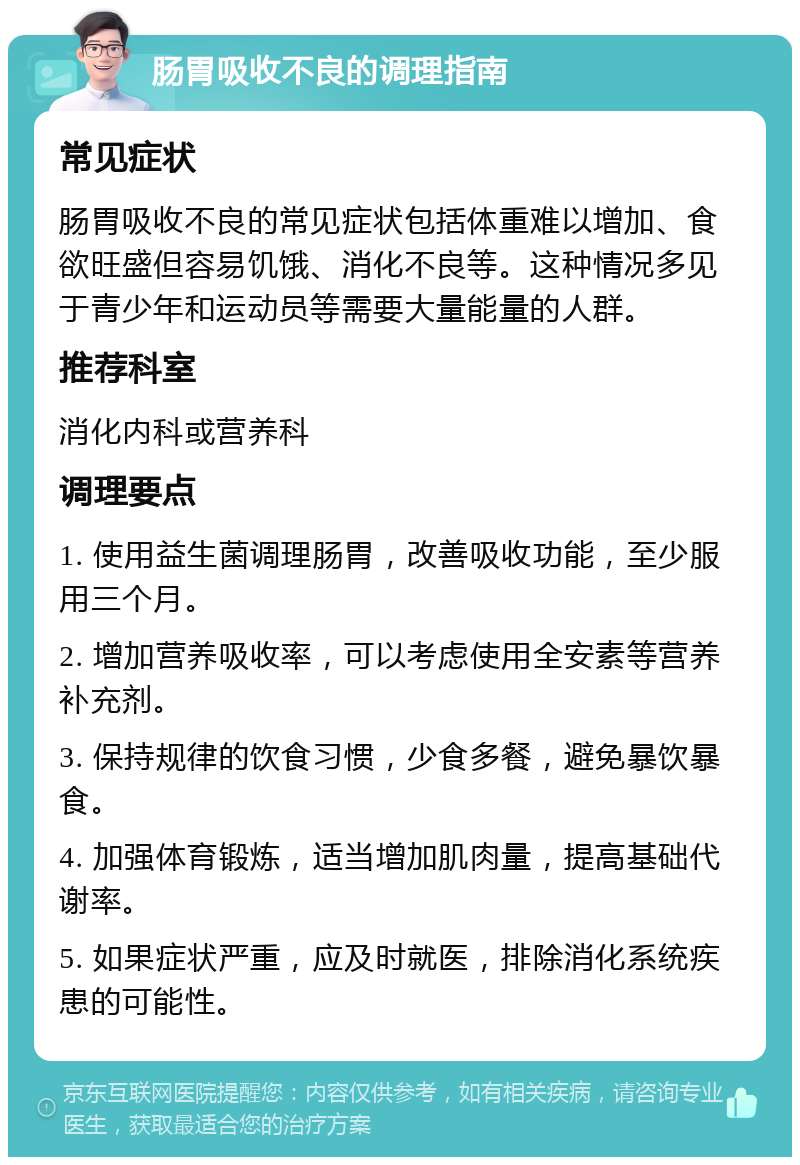 肠胃吸收不良的调理指南 常见症状 肠胃吸收不良的常见症状包括体重难以增加、食欲旺盛但容易饥饿、消化不良等。这种情况多见于青少年和运动员等需要大量能量的人群。 推荐科室 消化内科或营养科 调理要点 1. 使用益生菌调理肠胃，改善吸收功能，至少服用三个月。 2. 增加营养吸收率，可以考虑使用全安素等营养补充剂。 3. 保持规律的饮食习惯，少食多餐，避免暴饮暴食。 4. 加强体育锻炼，适当增加肌肉量，提高基础代谢率。 5. 如果症状严重，应及时就医，排除消化系统疾患的可能性。