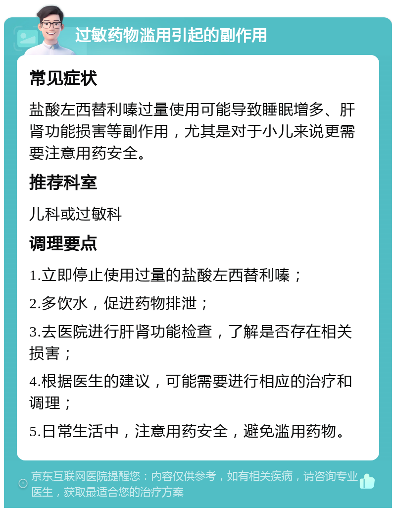 过敏药物滥用引起的副作用 常见症状 盐酸左西替利嗪过量使用可能导致睡眠增多、肝肾功能损害等副作用，尤其是对于小儿来说更需要注意用药安全。 推荐科室 儿科或过敏科 调理要点 1.立即停止使用过量的盐酸左西替利嗪； 2.多饮水，促进药物排泄； 3.去医院进行肝肾功能检查，了解是否存在相关损害； 4.根据医生的建议，可能需要进行相应的治疗和调理； 5.日常生活中，注意用药安全，避免滥用药物。