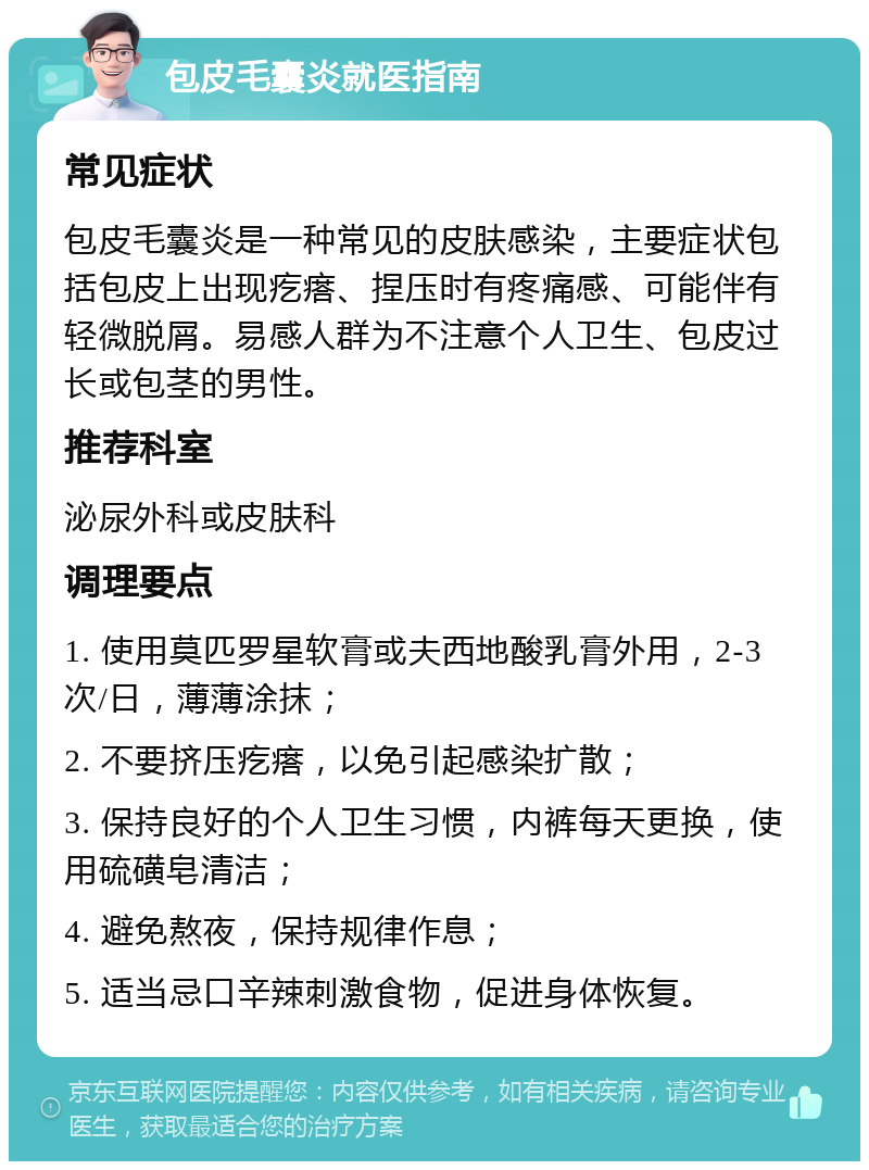 包皮毛囊炎就医指南 常见症状 包皮毛囊炎是一种常见的皮肤感染，主要症状包括包皮上出现疙瘩、捏压时有疼痛感、可能伴有轻微脱屑。易感人群为不注意个人卫生、包皮过长或包茎的男性。 推荐科室 泌尿外科或皮肤科 调理要点 1. 使用莫匹罗星软膏或夫西地酸乳膏外用，2-3次/日，薄薄涂抹； 2. 不要挤压疙瘩，以免引起感染扩散； 3. 保持良好的个人卫生习惯，内裤每天更换，使用硫磺皂清洁； 4. 避免熬夜，保持规律作息； 5. 适当忌口辛辣刺激食物，促进身体恢复。