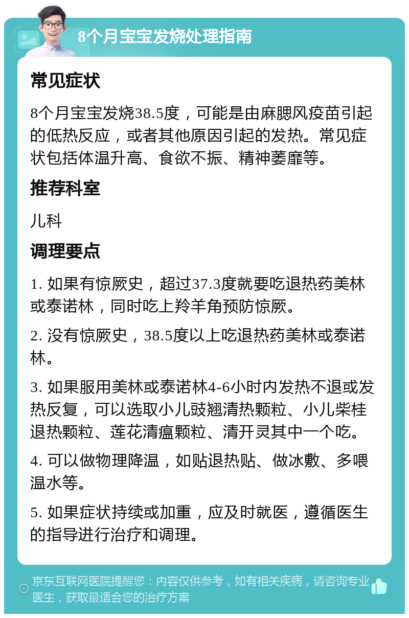 8个月宝宝发烧处理指南 常见症状 8个月宝宝发烧38.5度，可能是由麻腮风疫苗引起的低热反应，或者其他原因引起的发热。常见症状包括体温升高、食欲不振、精神萎靡等。 推荐科室 儿科 调理要点 1. 如果有惊厥史，超过37.3度就要吃退热药美林或泰诺林，同时吃上羚羊角预防惊厥。 2. 没有惊厥史，38.5度以上吃退热药美林或泰诺林。 3. 如果服用美林或泰诺林4-6小时内发热不退或发热反复，可以选取小儿豉翘清热颗粒、小儿柴桂退热颗粒、莲花清瘟颗粒、清开灵其中一个吃。 4. 可以做物理降温，如贴退热贴、做冰敷、多喂温水等。 5. 如果症状持续或加重，应及时就医，遵循医生的指导进行治疗和调理。