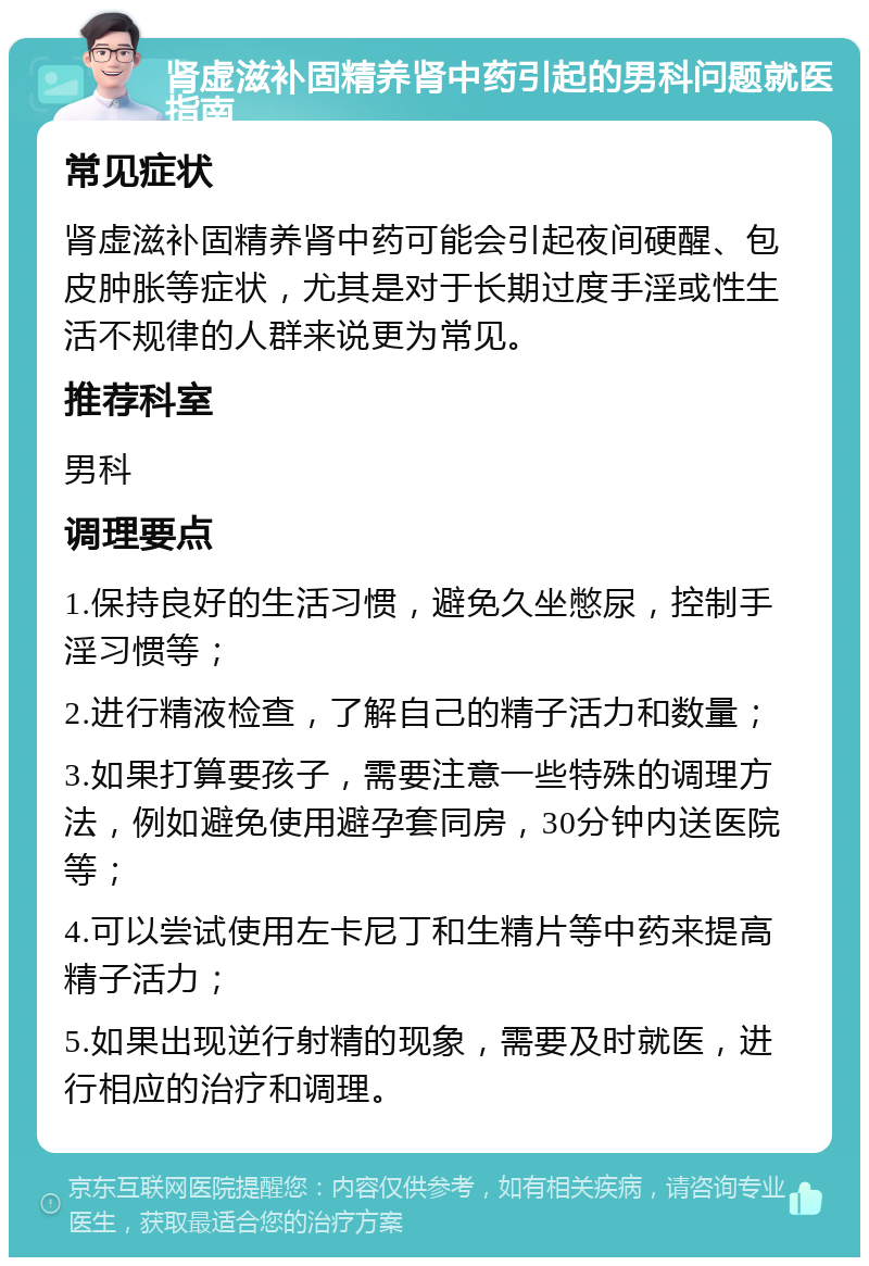 肾虚滋补固精养肾中药引起的男科问题就医指南 常见症状 肾虚滋补固精养肾中药可能会引起夜间硬醒、包皮肿胀等症状，尤其是对于长期过度手淫或性生活不规律的人群来说更为常见。 推荐科室 男科 调理要点 1.保持良好的生活习惯，避免久坐憋尿，控制手淫习惯等； 2.进行精液检查，了解自己的精子活力和数量； 3.如果打算要孩子，需要注意一些特殊的调理方法，例如避免使用避孕套同房，30分钟内送医院等； 4.可以尝试使用左卡尼丁和生精片等中药来提高精子活力； 5.如果出现逆行射精的现象，需要及时就医，进行相应的治疗和调理。