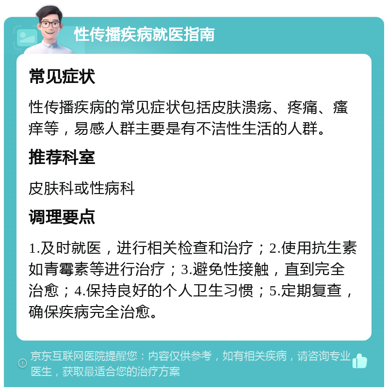 性传播疾病就医指南 常见症状 性传播疾病的常见症状包括皮肤溃疡、疼痛、瘙痒等，易感人群主要是有不洁性生活的人群。 推荐科室 皮肤科或性病科 调理要点 1.及时就医，进行相关检查和治疗；2.使用抗生素如青霉素等进行治疗；3.避免性接触，直到完全治愈；4.保持良好的个人卫生习惯；5.定期复查，确保疾病完全治愈。