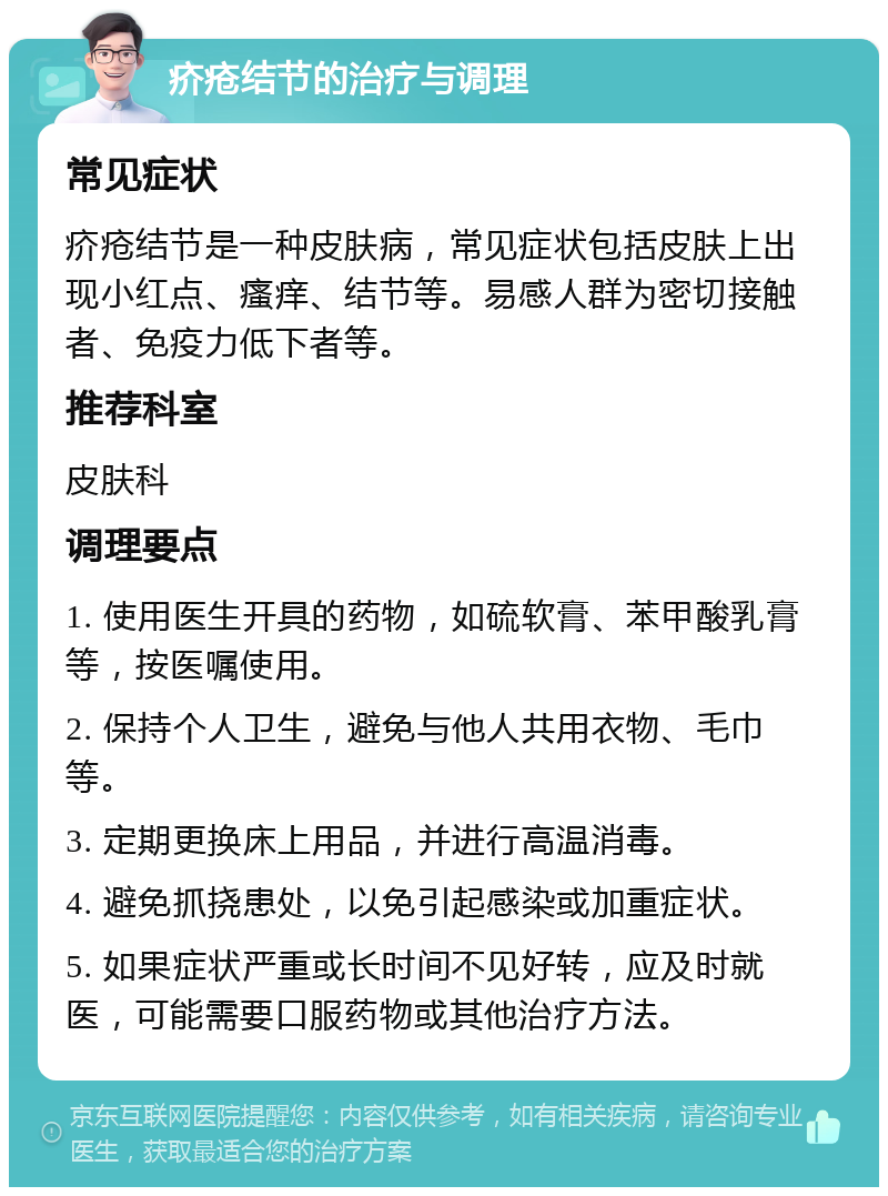 疥疮结节的治疗与调理 常见症状 疥疮结节是一种皮肤病，常见症状包括皮肤上出现小红点、瘙痒、结节等。易感人群为密切接触者、免疫力低下者等。 推荐科室 皮肤科 调理要点 1. 使用医生开具的药物，如硫软膏、苯甲酸乳膏等，按医嘱使用。 2. 保持个人卫生，避免与他人共用衣物、毛巾等。 3. 定期更换床上用品，并进行高温消毒。 4. 避免抓挠患处，以免引起感染或加重症状。 5. 如果症状严重或长时间不见好转，应及时就医，可能需要口服药物或其他治疗方法。