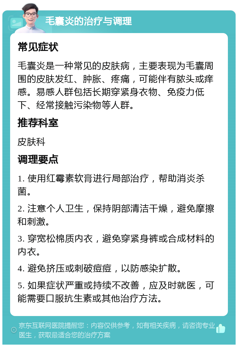 毛囊炎的治疗与调理 常见症状 毛囊炎是一种常见的皮肤病，主要表现为毛囊周围的皮肤发红、肿胀、疼痛，可能伴有脓头或痒感。易感人群包括长期穿紧身衣物、免疫力低下、经常接触污染物等人群。 推荐科室 皮肤科 调理要点 1. 使用红霉素软膏进行局部治疗，帮助消炎杀菌。 2. 注意个人卫生，保持阴部清洁干燥，避免摩擦和刺激。 3. 穿宽松棉质内衣，避免穿紧身裤或合成材料的内衣。 4. 避免挤压或刺破痘痘，以防感染扩散。 5. 如果症状严重或持续不改善，应及时就医，可能需要口服抗生素或其他治疗方法。