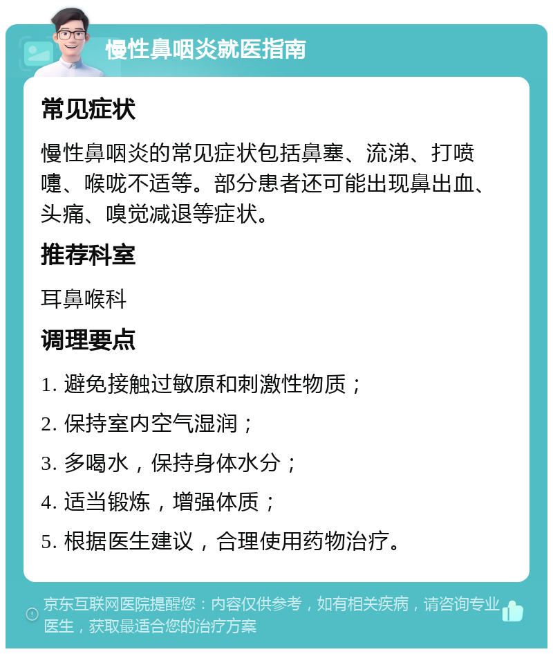 慢性鼻咽炎就医指南 常见症状 慢性鼻咽炎的常见症状包括鼻塞、流涕、打喷嚏、喉咙不适等。部分患者还可能出现鼻出血、头痛、嗅觉减退等症状。 推荐科室 耳鼻喉科 调理要点 1. 避免接触过敏原和刺激性物质； 2. 保持室内空气湿润； 3. 多喝水，保持身体水分； 4. 适当锻炼，增强体质； 5. 根据医生建议，合理使用药物治疗。