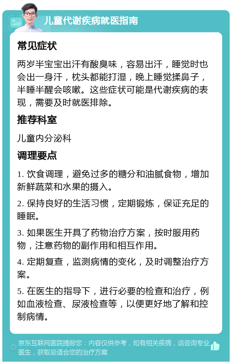 儿童代谢疾病就医指南 常见症状 两岁半宝宝出汗有酸臭味，容易出汗，睡觉时也会出一身汗，枕头都能打湿，晚上睡觉揉鼻子，半睡半醒会咳嗽。这些症状可能是代谢疾病的表现，需要及时就医排除。 推荐科室 儿童内分泌科 调理要点 1. 饮食调理，避免过多的糖分和油腻食物，增加新鲜蔬菜和水果的摄入。 2. 保持良好的生活习惯，定期锻炼，保证充足的睡眠。 3. 如果医生开具了药物治疗方案，按时服用药物，注意药物的副作用和相互作用。 4. 定期复查，监测病情的变化，及时调整治疗方案。 5. 在医生的指导下，进行必要的检查和治疗，例如血液检查、尿液检查等，以便更好地了解和控制病情。