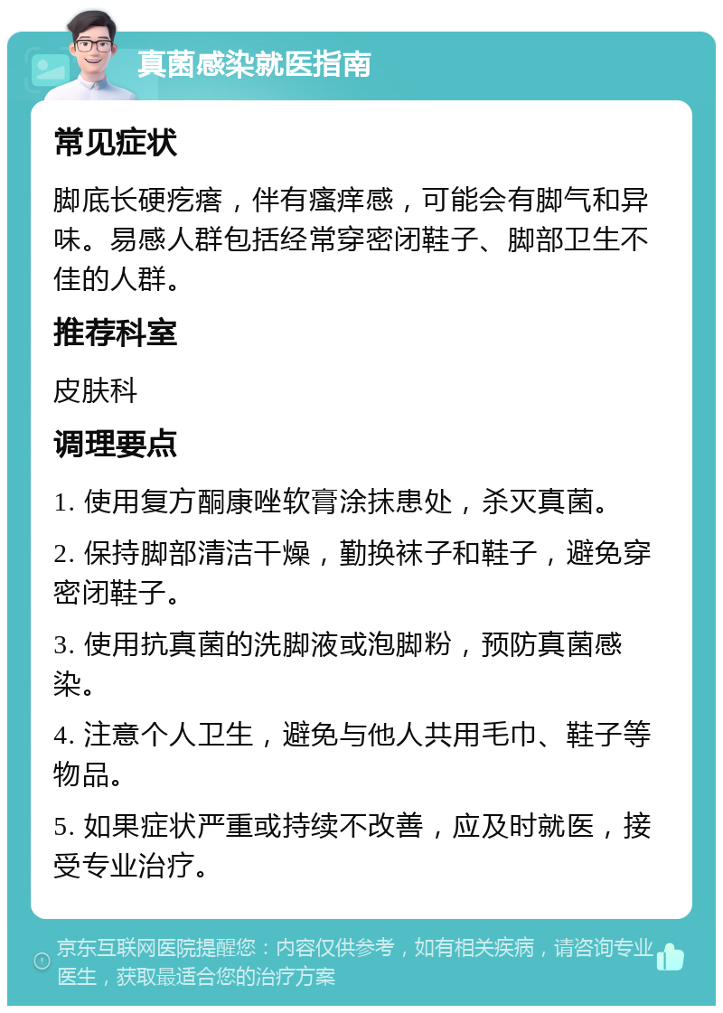 真菌感染就医指南 常见症状 脚底长硬疙瘩，伴有瘙痒感，可能会有脚气和异味。易感人群包括经常穿密闭鞋子、脚部卫生不佳的人群。 推荐科室 皮肤科 调理要点 1. 使用复方酮康唑软膏涂抹患处，杀灭真菌。 2. 保持脚部清洁干燥，勤换袜子和鞋子，避免穿密闭鞋子。 3. 使用抗真菌的洗脚液或泡脚粉，预防真菌感染。 4. 注意个人卫生，避免与他人共用毛巾、鞋子等物品。 5. 如果症状严重或持续不改善，应及时就医，接受专业治疗。