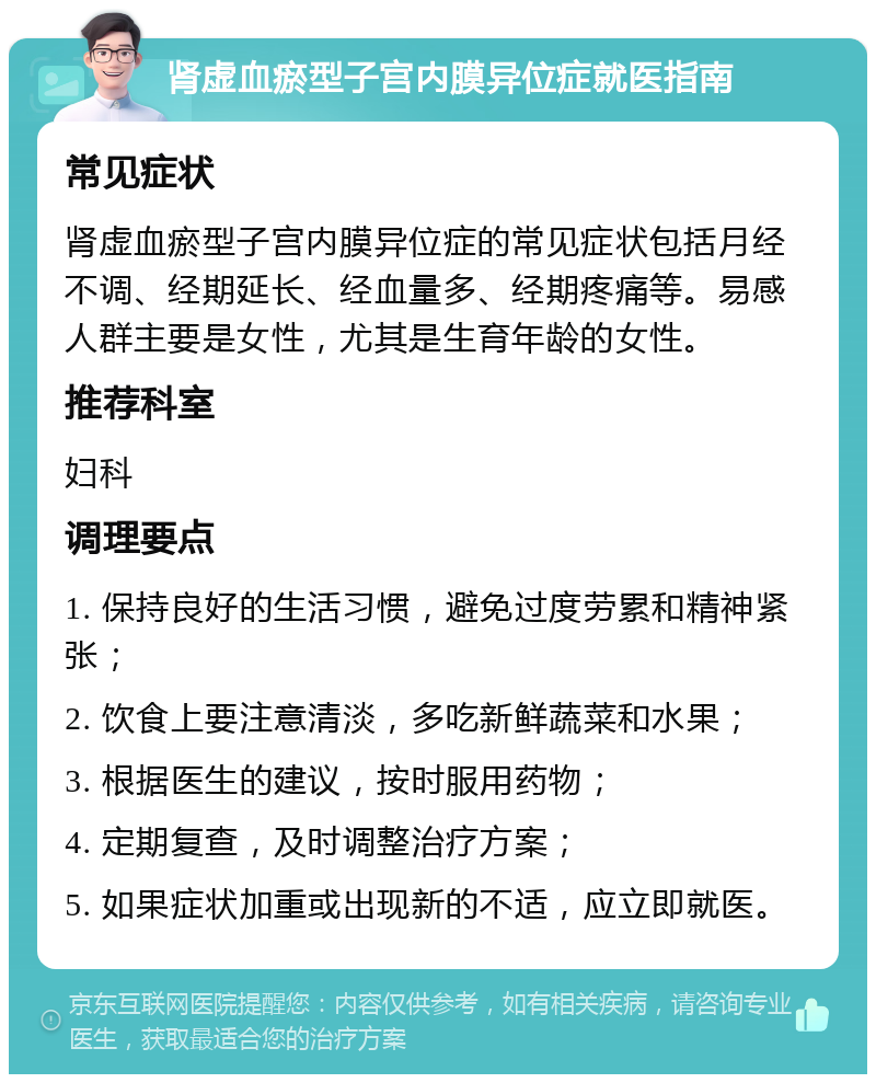 肾虚血瘀型子宫内膜异位症就医指南 常见症状 肾虚血瘀型子宫内膜异位症的常见症状包括月经不调、经期延长、经血量多、经期疼痛等。易感人群主要是女性，尤其是生育年龄的女性。 推荐科室 妇科 调理要点 1. 保持良好的生活习惯，避免过度劳累和精神紧张； 2. 饮食上要注意清淡，多吃新鲜蔬菜和水果； 3. 根据医生的建议，按时服用药物； 4. 定期复查，及时调整治疗方案； 5. 如果症状加重或出现新的不适，应立即就医。