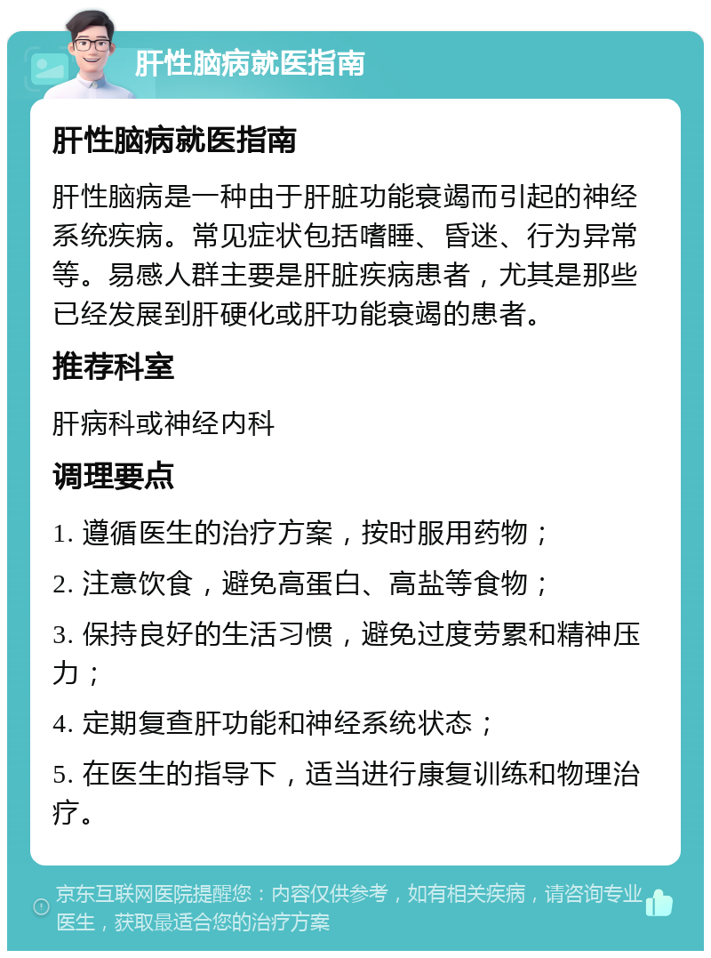 肝性脑病就医指南 肝性脑病就医指南 肝性脑病是一种由于肝脏功能衰竭而引起的神经系统疾病。常见症状包括嗜睡、昏迷、行为异常等。易感人群主要是肝脏疾病患者，尤其是那些已经发展到肝硬化或肝功能衰竭的患者。 推荐科室 肝病科或神经内科 调理要点 1. 遵循医生的治疗方案，按时服用药物； 2. 注意饮食，避免高蛋白、高盐等食物； 3. 保持良好的生活习惯，避免过度劳累和精神压力； 4. 定期复查肝功能和神经系统状态； 5. 在医生的指导下，适当进行康复训练和物理治疗。