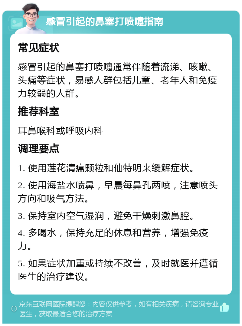 感冒引起的鼻塞打喷嚏指南 常见症状 感冒引起的鼻塞打喷嚏通常伴随着流涕、咳嗽、头痛等症状，易感人群包括儿童、老年人和免疫力较弱的人群。 推荐科室 耳鼻喉科或呼吸内科 调理要点 1. 使用莲花清瘟颗粒和仙特明来缓解症状。 2. 使用海盐水喷鼻，早晨每鼻孔两喷，注意喷头方向和吸气方法。 3. 保持室内空气湿润，避免干燥刺激鼻腔。 4. 多喝水，保持充足的休息和营养，增强免疫力。 5. 如果症状加重或持续不改善，及时就医并遵循医生的治疗建议。