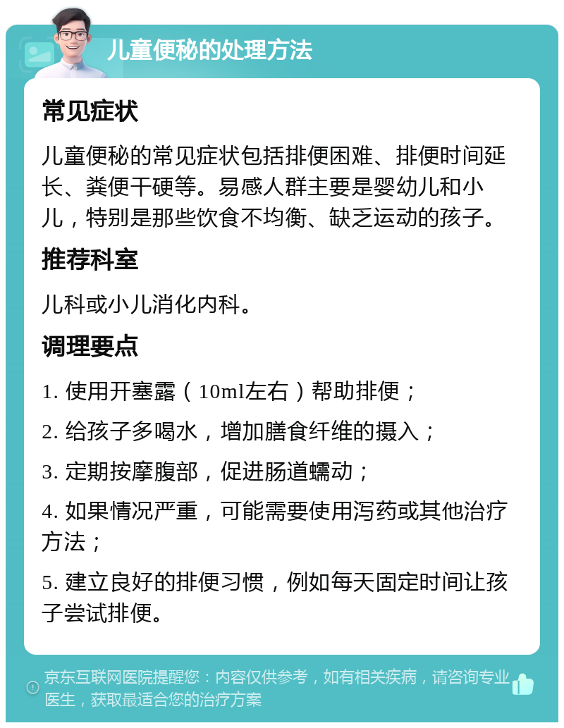 儿童便秘的处理方法 常见症状 儿童便秘的常见症状包括排便困难、排便时间延长、粪便干硬等。易感人群主要是婴幼儿和小儿，特别是那些饮食不均衡、缺乏运动的孩子。 推荐科室 儿科或小儿消化内科。 调理要点 1. 使用开塞露（10ml左右）帮助排便； 2. 给孩子多喝水，增加膳食纤维的摄入； 3. 定期按摩腹部，促进肠道蠕动； 4. 如果情况严重，可能需要使用泻药或其他治疗方法； 5. 建立良好的排便习惯，例如每天固定时间让孩子尝试排便。