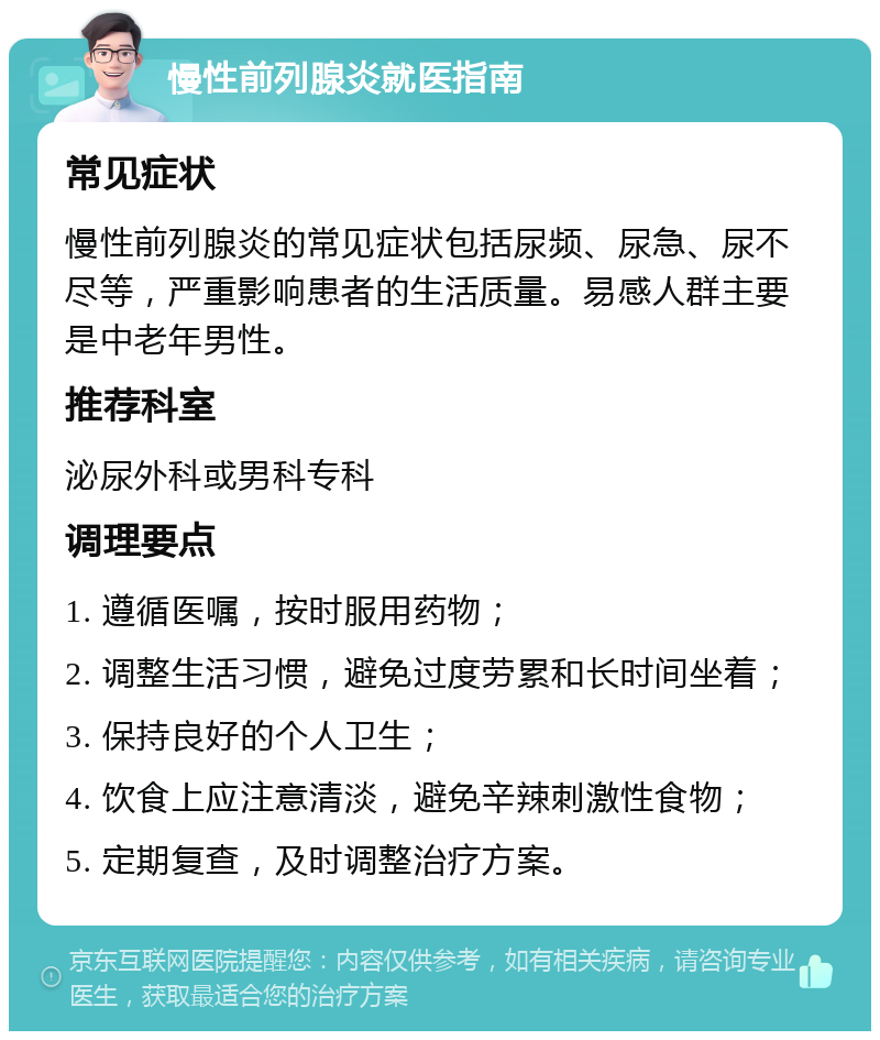 慢性前列腺炎就医指南 常见症状 慢性前列腺炎的常见症状包括尿频、尿急、尿不尽等，严重影响患者的生活质量。易感人群主要是中老年男性。 推荐科室 泌尿外科或男科专科 调理要点 1. 遵循医嘱，按时服用药物； 2. 调整生活习惯，避免过度劳累和长时间坐着； 3. 保持良好的个人卫生； 4. 饮食上应注意清淡，避免辛辣刺激性食物； 5. 定期复查，及时调整治疗方案。