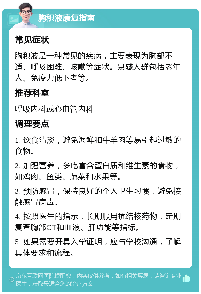 胸积液康复指南 常见症状 胸积液是一种常见的疾病，主要表现为胸部不适、呼吸困难、咳嗽等症状。易感人群包括老年人、免疫力低下者等。 推荐科室 呼吸内科或心血管内科 调理要点 1. 饮食清淡，避免海鲜和牛羊肉等易引起过敏的食物。 2. 加强营养，多吃富含蛋白质和维生素的食物，如鸡肉、鱼类、蔬菜和水果等。 3. 预防感冒，保持良好的个人卫生习惯，避免接触感冒病毒。 4. 按照医生的指示，长期服用抗结核药物，定期复查胸部CT和血液、肝功能等指标。 5. 如果需要开具入学证明，应与学校沟通，了解具体要求和流程。