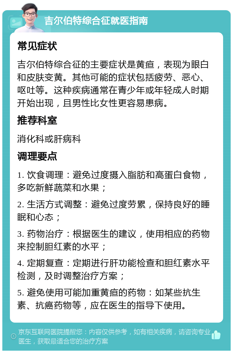 吉尔伯特综合征就医指南 常见症状 吉尔伯特综合征的主要症状是黄疸，表现为眼白和皮肤变黄。其他可能的症状包括疲劳、恶心、呕吐等。这种疾病通常在青少年或年轻成人时期开始出现，且男性比女性更容易患病。 推荐科室 消化科或肝病科 调理要点 1. 饮食调理：避免过度摄入脂肪和高蛋白食物，多吃新鲜蔬菜和水果； 2. 生活方式调整：避免过度劳累，保持良好的睡眠和心态； 3. 药物治疗：根据医生的建议，使用相应的药物来控制胆红素的水平； 4. 定期复查：定期进行肝功能检查和胆红素水平检测，及时调整治疗方案； 5. 避免使用可能加重黄疸的药物：如某些抗生素、抗癌药物等，应在医生的指导下使用。