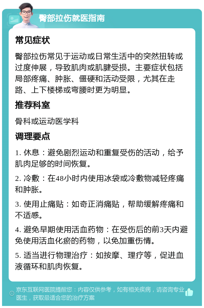 臀部拉伤就医指南 常见症状 臀部拉伤常见于运动或日常生活中的突然扭转或过度伸展，导致肌肉或肌腱受损。主要症状包括局部疼痛、肿胀、僵硬和活动受限，尤其在走路、上下楼梯或弯腰时更为明显。 推荐科室 骨科或运动医学科 调理要点 1. 休息：避免剧烈运动和重复受伤的活动，给予肌肉足够的时间恢复。 2. 冷敷：在48小时内使用冰袋或冷敷物减轻疼痛和肿胀。 3. 使用止痛贴：如奇正消痛贴，帮助缓解疼痛和不适感。 4. 避免早期使用活血药物：在受伤后的前3天内避免使用活血化瘀的药物，以免加重伤情。 5. 适当进行物理治疗：如按摩、理疗等，促进血液循环和肌肉恢复。