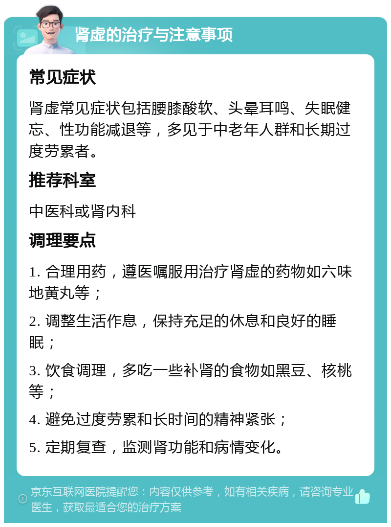 肾虚的治疗与注意事项 常见症状 肾虚常见症状包括腰膝酸软、头晕耳鸣、失眠健忘、性功能减退等，多见于中老年人群和长期过度劳累者。 推荐科室 中医科或肾内科 调理要点 1. 合理用药，遵医嘱服用治疗肾虚的药物如六味地黄丸等； 2. 调整生活作息，保持充足的休息和良好的睡眠； 3. 饮食调理，多吃一些补肾的食物如黑豆、核桃等； 4. 避免过度劳累和长时间的精神紧张； 5. 定期复查，监测肾功能和病情变化。