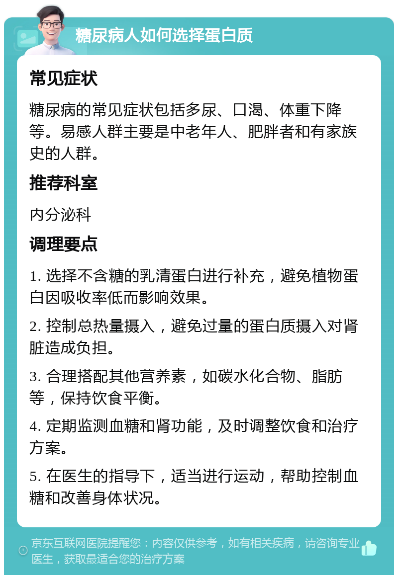 糖尿病人如何选择蛋白质 常见症状 糖尿病的常见症状包括多尿、口渴、体重下降等。易感人群主要是中老年人、肥胖者和有家族史的人群。 推荐科室 内分泌科 调理要点 1. 选择不含糖的乳清蛋白进行补充，避免植物蛋白因吸收率低而影响效果。 2. 控制总热量摄入，避免过量的蛋白质摄入对肾脏造成负担。 3. 合理搭配其他营养素，如碳水化合物、脂肪等，保持饮食平衡。 4. 定期监测血糖和肾功能，及时调整饮食和治疗方案。 5. 在医生的指导下，适当进行运动，帮助控制血糖和改善身体状况。