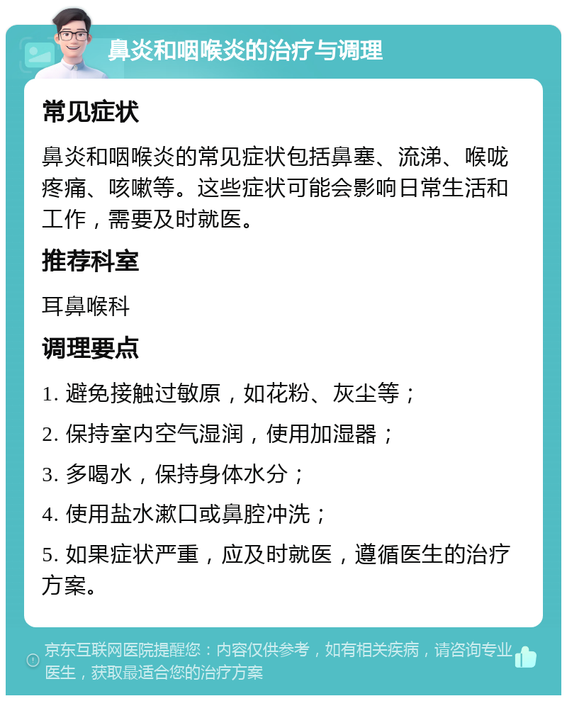 鼻炎和咽喉炎的治疗与调理 常见症状 鼻炎和咽喉炎的常见症状包括鼻塞、流涕、喉咙疼痛、咳嗽等。这些症状可能会影响日常生活和工作，需要及时就医。 推荐科室 耳鼻喉科 调理要点 1. 避免接触过敏原，如花粉、灰尘等； 2. 保持室内空气湿润，使用加湿器； 3. 多喝水，保持身体水分； 4. 使用盐水漱口或鼻腔冲洗； 5. 如果症状严重，应及时就医，遵循医生的治疗方案。