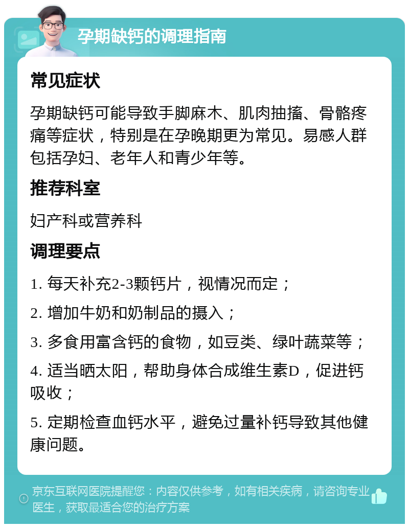 孕期缺钙的调理指南 常见症状 孕期缺钙可能导致手脚麻木、肌肉抽搐、骨骼疼痛等症状，特别是在孕晚期更为常见。易感人群包括孕妇、老年人和青少年等。 推荐科室 妇产科或营养科 调理要点 1. 每天补充2-3颗钙片，视情况而定； 2. 增加牛奶和奶制品的摄入； 3. 多食用富含钙的食物，如豆类、绿叶蔬菜等； 4. 适当晒太阳，帮助身体合成维生素D，促进钙吸收； 5. 定期检查血钙水平，避免过量补钙导致其他健康问题。