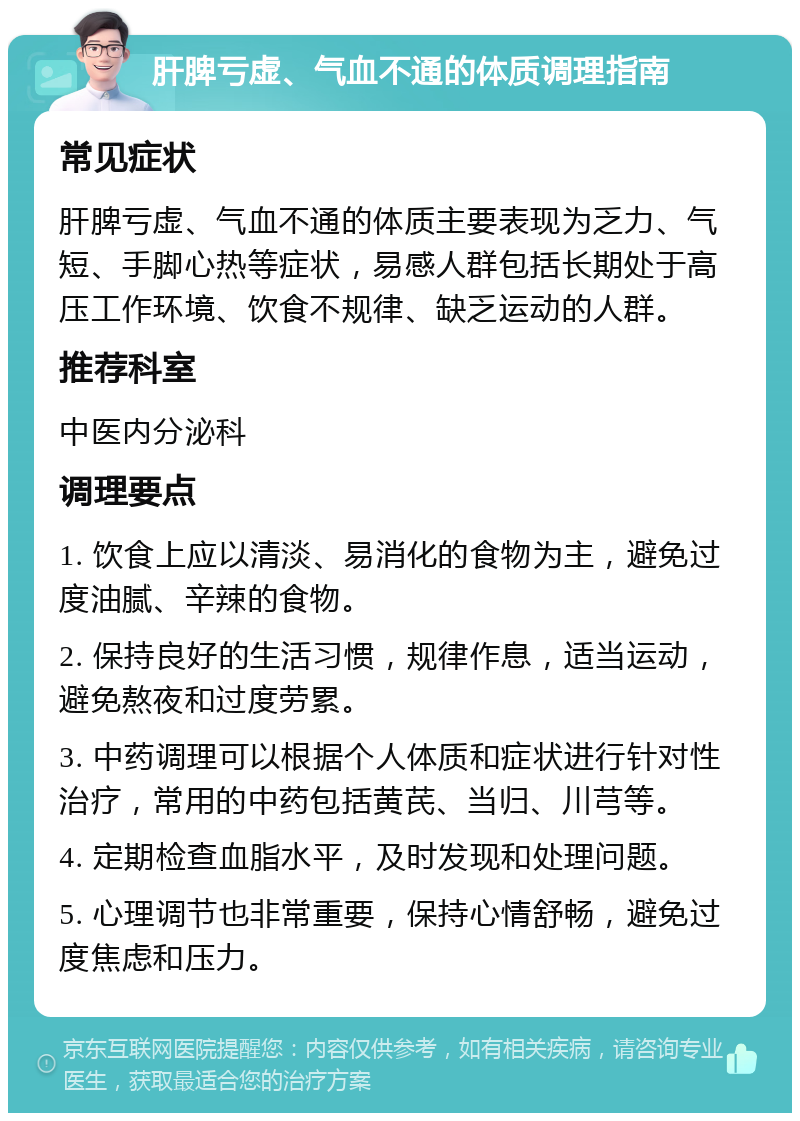 肝脾亏虚、气血不通的体质调理指南 常见症状 肝脾亏虚、气血不通的体质主要表现为乏力、气短、手脚心热等症状，易感人群包括长期处于高压工作环境、饮食不规律、缺乏运动的人群。 推荐科室 中医内分泌科 调理要点 1. 饮食上应以清淡、易消化的食物为主，避免过度油腻、辛辣的食物。 2. 保持良好的生活习惯，规律作息，适当运动，避免熬夜和过度劳累。 3. 中药调理可以根据个人体质和症状进行针对性治疗，常用的中药包括黄芪、当归、川芎等。 4. 定期检查血脂水平，及时发现和处理问题。 5. 心理调节也非常重要，保持心情舒畅，避免过度焦虑和压力。