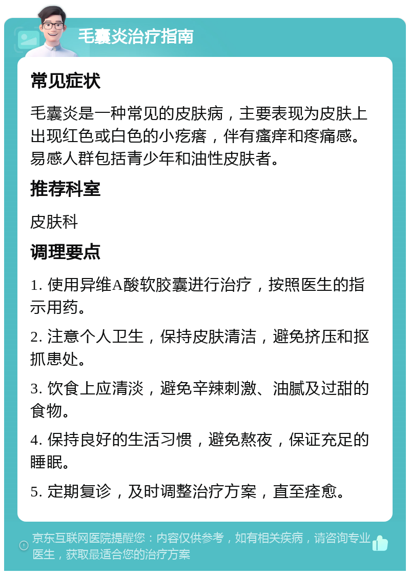 毛囊炎治疗指南 常见症状 毛囊炎是一种常见的皮肤病，主要表现为皮肤上出现红色或白色的小疙瘩，伴有瘙痒和疼痛感。易感人群包括青少年和油性皮肤者。 推荐科室 皮肤科 调理要点 1. 使用异维A酸软胶囊进行治疗，按照医生的指示用药。 2. 注意个人卫生，保持皮肤清洁，避免挤压和抠抓患处。 3. 饮食上应清淡，避免辛辣刺激、油腻及过甜的食物。 4. 保持良好的生活习惯，避免熬夜，保证充足的睡眠。 5. 定期复诊，及时调整治疗方案，直至痊愈。