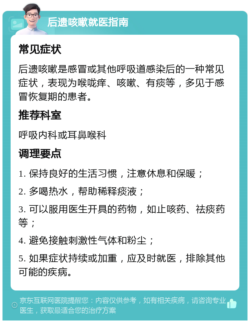 后遗咳嗽就医指南 常见症状 后遗咳嗽是感冒或其他呼吸道感染后的一种常见症状，表现为喉咙痒、咳嗽、有痰等，多见于感冒恢复期的患者。 推荐科室 呼吸内科或耳鼻喉科 调理要点 1. 保持良好的生活习惯，注意休息和保暖； 2. 多喝热水，帮助稀释痰液； 3. 可以服用医生开具的药物，如止咳药、祛痰药等； 4. 避免接触刺激性气体和粉尘； 5. 如果症状持续或加重，应及时就医，排除其他可能的疾病。