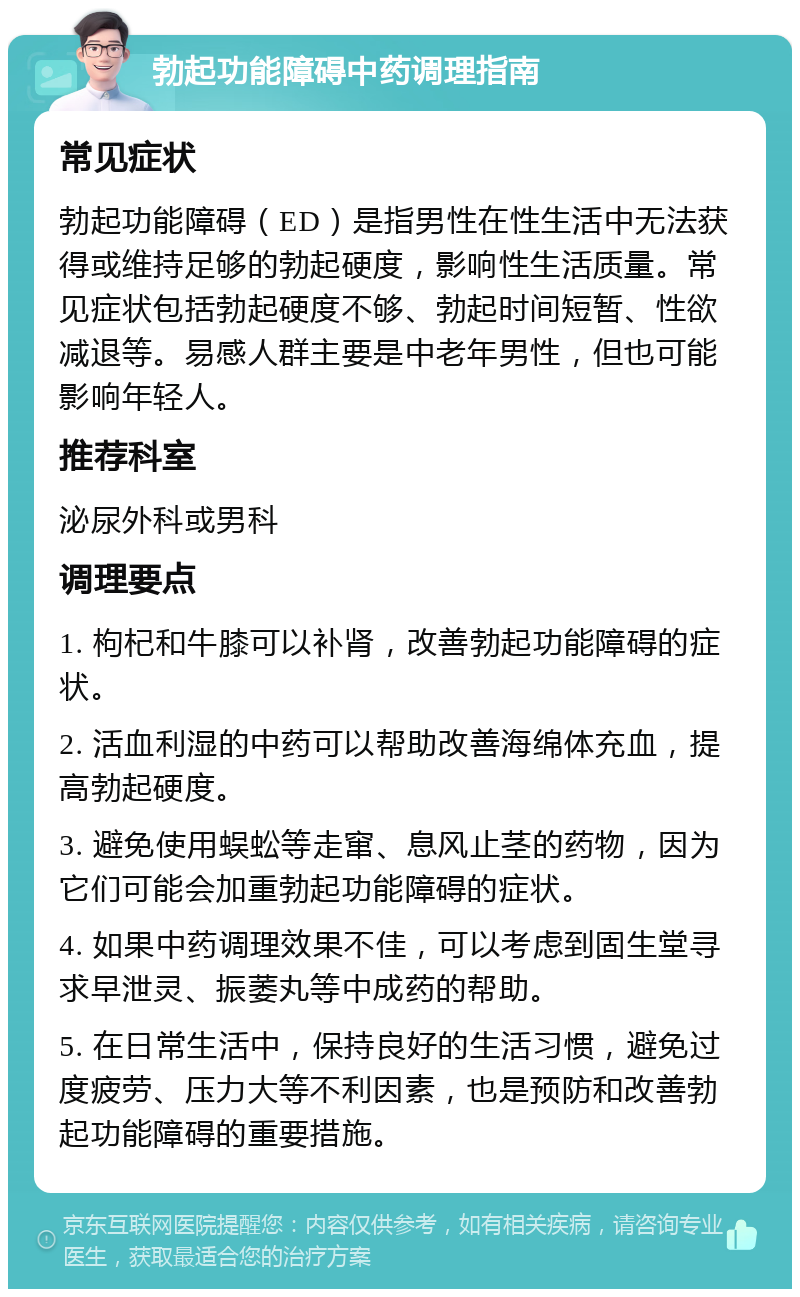 勃起功能障碍中药调理指南 常见症状 勃起功能障碍（ED）是指男性在性生活中无法获得或维持足够的勃起硬度，影响性生活质量。常见症状包括勃起硬度不够、勃起时间短暂、性欲减退等。易感人群主要是中老年男性，但也可能影响年轻人。 推荐科室 泌尿外科或男科 调理要点 1. 枸杞和牛膝可以补肾，改善勃起功能障碍的症状。 2. 活血利湿的中药可以帮助改善海绵体充血，提高勃起硬度。 3. 避免使用蜈蚣等走窜、息风止茎的药物，因为它们可能会加重勃起功能障碍的症状。 4. 如果中药调理效果不佳，可以考虑到固生堂寻求早泄灵、振萎丸等中成药的帮助。 5. 在日常生活中，保持良好的生活习惯，避免过度疲劳、压力大等不利因素，也是预防和改善勃起功能障碍的重要措施。