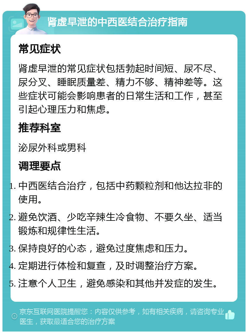 肾虚早泄的中西医结合治疗指南 常见症状 肾虚早泄的常见症状包括勃起时间短、尿不尽、尿分叉、睡眠质量差、精力不够、精神差等。这些症状可能会影响患者的日常生活和工作，甚至引起心理压力和焦虑。 推荐科室 泌尿外科或男科 调理要点 中西医结合治疗，包括中药颗粒剂和他达拉非的使用。 避免饮酒、少吃辛辣生冷食物、不要久坐、适当锻炼和规律性生活。 保持良好的心态，避免过度焦虑和压力。 定期进行体检和复查，及时调整治疗方案。 注意个人卫生，避免感染和其他并发症的发生。