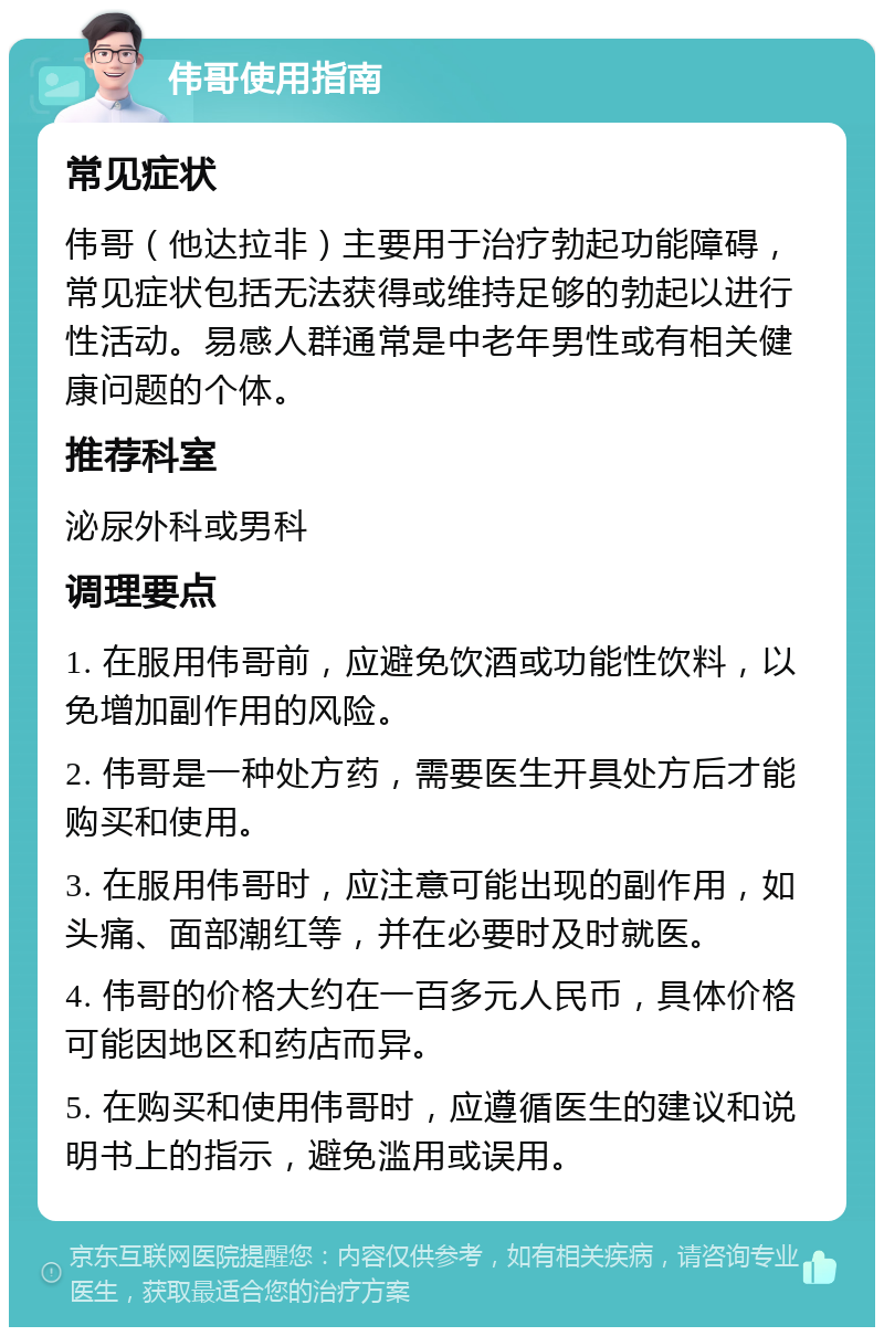 伟哥使用指南 常见症状 伟哥（他达拉非）主要用于治疗勃起功能障碍，常见症状包括无法获得或维持足够的勃起以进行性活动。易感人群通常是中老年男性或有相关健康问题的个体。 推荐科室 泌尿外科或男科 调理要点 1. 在服用伟哥前，应避免饮酒或功能性饮料，以免增加副作用的风险。 2. 伟哥是一种处方药，需要医生开具处方后才能购买和使用。 3. 在服用伟哥时，应注意可能出现的副作用，如头痛、面部潮红等，并在必要时及时就医。 4. 伟哥的价格大约在一百多元人民币，具体价格可能因地区和药店而异。 5. 在购买和使用伟哥时，应遵循医生的建议和说明书上的指示，避免滥用或误用。