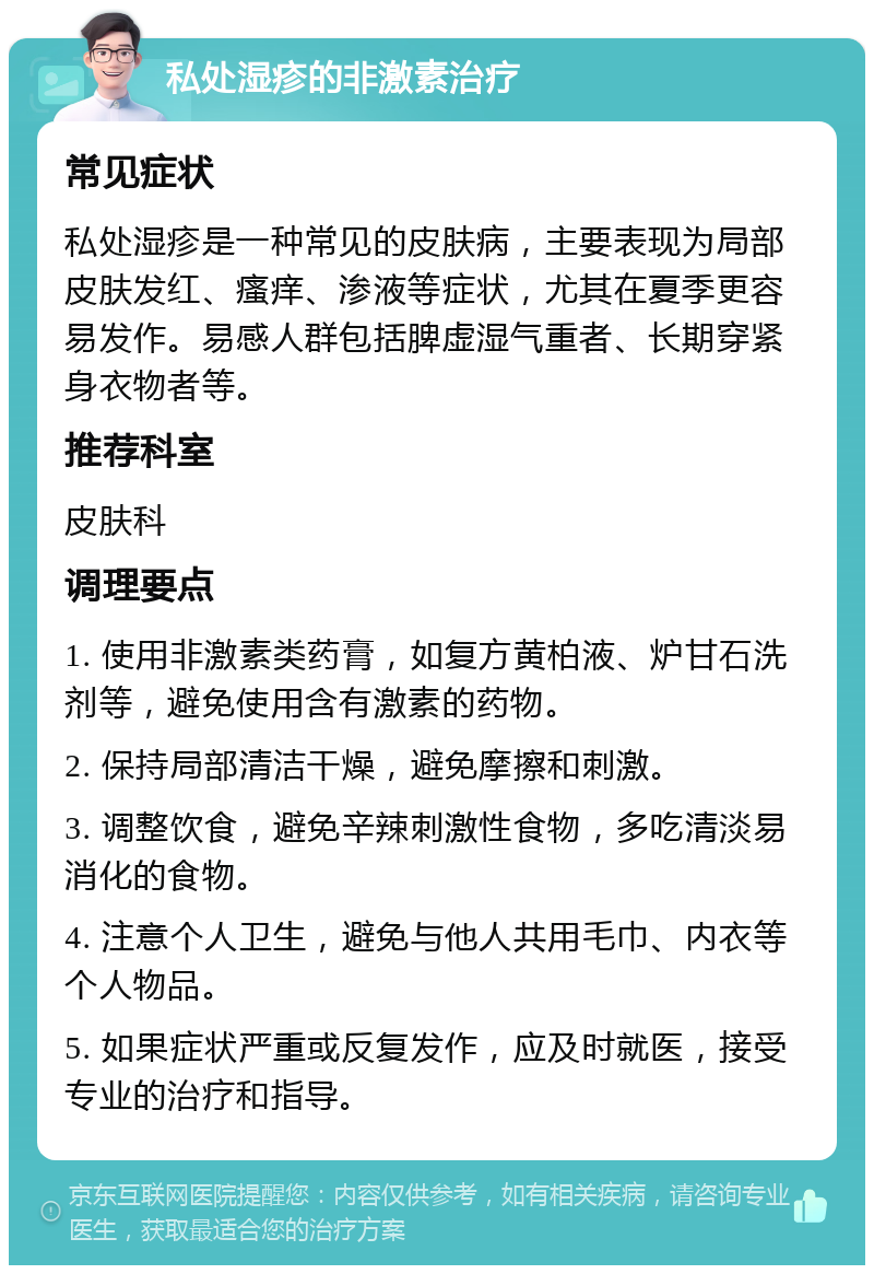 私处湿疹的非激素治疗 常见症状 私处湿疹是一种常见的皮肤病，主要表现为局部皮肤发红、瘙痒、渗液等症状，尤其在夏季更容易发作。易感人群包括脾虚湿气重者、长期穿紧身衣物者等。 推荐科室 皮肤科 调理要点 1. 使用非激素类药膏，如复方黄柏液、炉甘石洗剂等，避免使用含有激素的药物。 2. 保持局部清洁干燥，避免摩擦和刺激。 3. 调整饮食，避免辛辣刺激性食物，多吃清淡易消化的食物。 4. 注意个人卫生，避免与他人共用毛巾、内衣等个人物品。 5. 如果症状严重或反复发作，应及时就医，接受专业的治疗和指导。