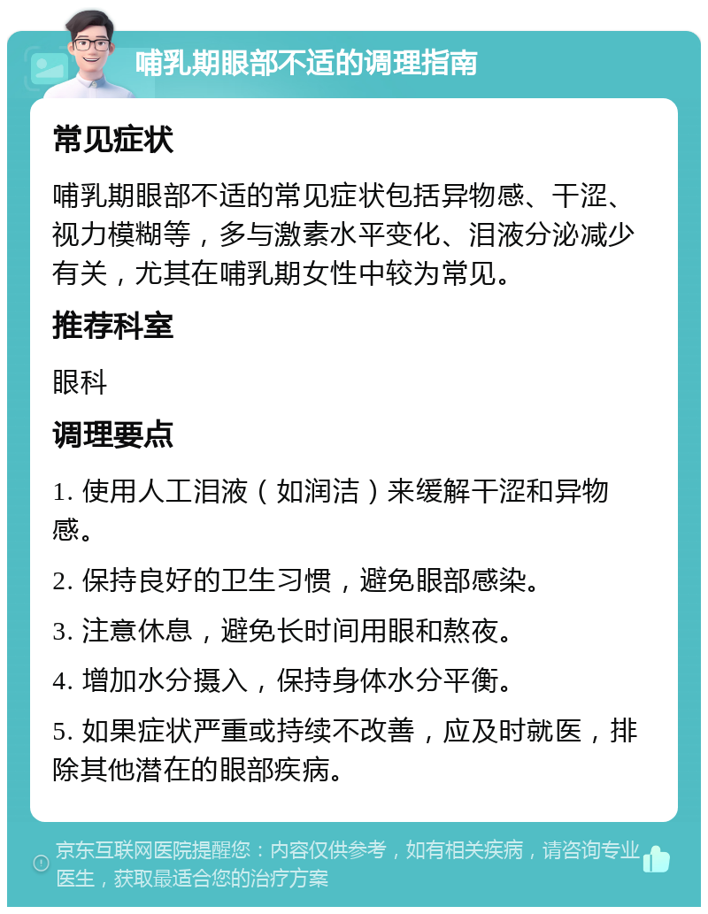 哺乳期眼部不适的调理指南 常见症状 哺乳期眼部不适的常见症状包括异物感、干涩、视力模糊等，多与激素水平变化、泪液分泌减少有关，尤其在哺乳期女性中较为常见。 推荐科室 眼科 调理要点 1. 使用人工泪液（如润洁）来缓解干涩和异物感。 2. 保持良好的卫生习惯，避免眼部感染。 3. 注意休息，避免长时间用眼和熬夜。 4. 增加水分摄入，保持身体水分平衡。 5. 如果症状严重或持续不改善，应及时就医，排除其他潜在的眼部疾病。