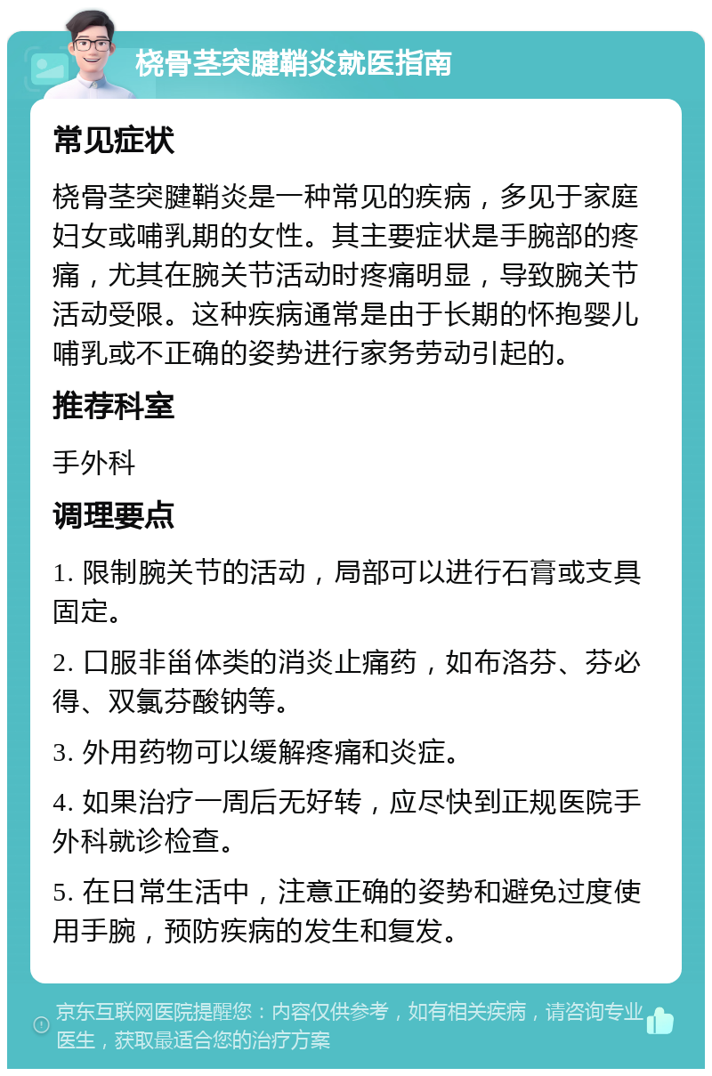 桡骨茎突腱鞘炎就医指南 常见症状 桡骨茎突腱鞘炎是一种常见的疾病，多见于家庭妇女或哺乳期的女性。其主要症状是手腕部的疼痛，尤其在腕关节活动时疼痛明显，导致腕关节活动受限。这种疾病通常是由于长期的怀抱婴儿哺乳或不正确的姿势进行家务劳动引起的。 推荐科室 手外科 调理要点 1. 限制腕关节的活动，局部可以进行石膏或支具固定。 2. 口服非甾体类的消炎止痛药，如布洛芬、芬必得、双氯芬酸钠等。 3. 外用药物可以缓解疼痛和炎症。 4. 如果治疗一周后无好转，应尽快到正规医院手外科就诊检查。 5. 在日常生活中，注意正确的姿势和避免过度使用手腕，预防疾病的发生和复发。