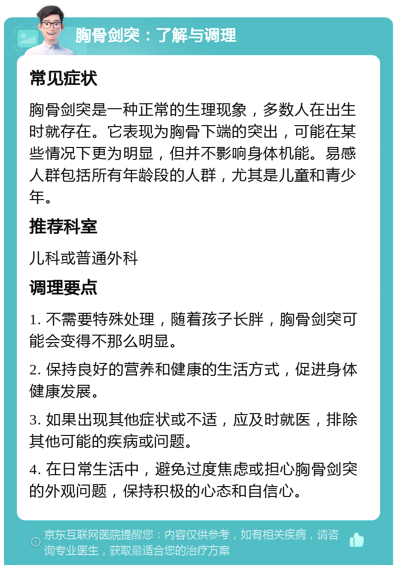 胸骨剑突：了解与调理 常见症状 胸骨剑突是一种正常的生理现象，多数人在出生时就存在。它表现为胸骨下端的突出，可能在某些情况下更为明显，但并不影响身体机能。易感人群包括所有年龄段的人群，尤其是儿童和青少年。 推荐科室 儿科或普通外科 调理要点 1. 不需要特殊处理，随着孩子长胖，胸骨剑突可能会变得不那么明显。 2. 保持良好的营养和健康的生活方式，促进身体健康发展。 3. 如果出现其他症状或不适，应及时就医，排除其他可能的疾病或问题。 4. 在日常生活中，避免过度焦虑或担心胸骨剑突的外观问题，保持积极的心态和自信心。