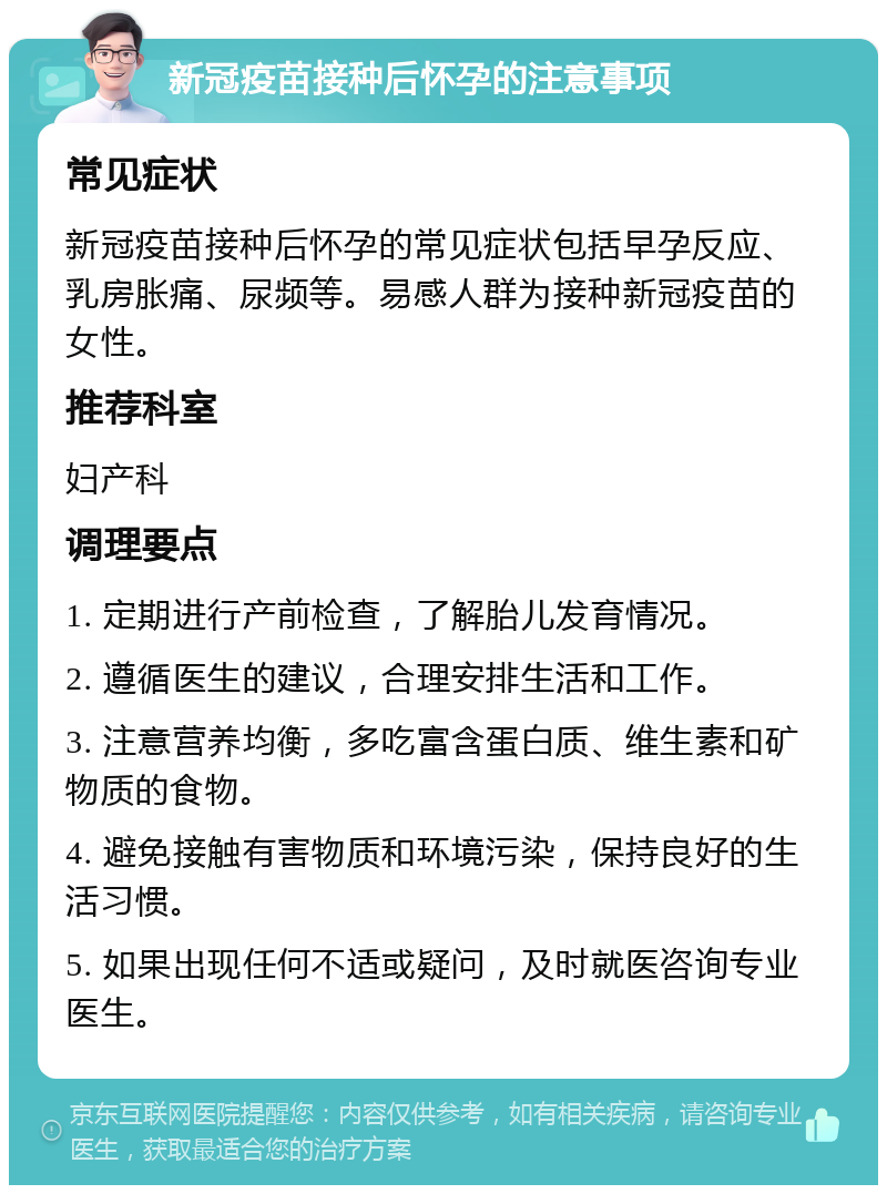 新冠疫苗接种后怀孕的注意事项 常见症状 新冠疫苗接种后怀孕的常见症状包括早孕反应、乳房胀痛、尿频等。易感人群为接种新冠疫苗的女性。 推荐科室 妇产科 调理要点 1. 定期进行产前检查，了解胎儿发育情况。 2. 遵循医生的建议，合理安排生活和工作。 3. 注意营养均衡，多吃富含蛋白质、维生素和矿物质的食物。 4. 避免接触有害物质和环境污染，保持良好的生活习惯。 5. 如果出现任何不适或疑问，及时就医咨询专业医生。