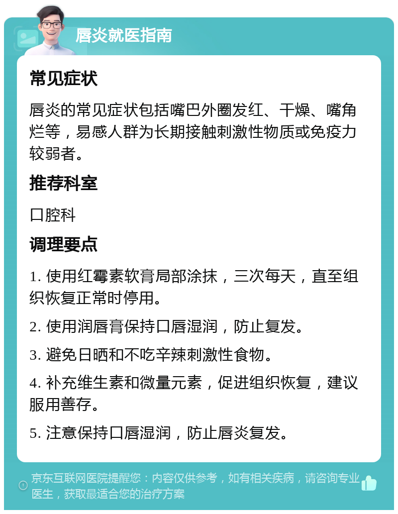 唇炎就医指南 常见症状 唇炎的常见症状包括嘴巴外圈发红、干燥、嘴角烂等，易感人群为长期接触刺激性物质或免疫力较弱者。 推荐科室 口腔科 调理要点 1. 使用红霉素软膏局部涂抹，三次每天，直至组织恢复正常时停用。 2. 使用润唇膏保持口唇湿润，防止复发。 3. 避免日晒和不吃辛辣刺激性食物。 4. 补充维生素和微量元素，促进组织恢复，建议服用善存。 5. 注意保持口唇湿润，防止唇炎复发。