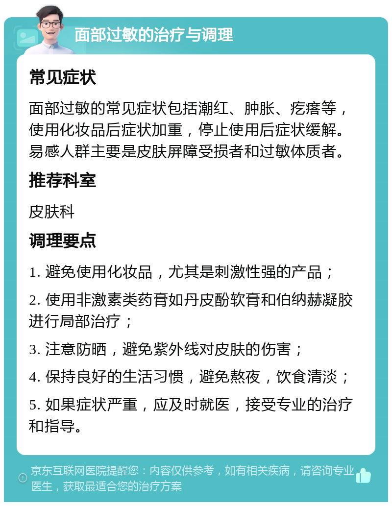 面部过敏的治疗与调理 常见症状 面部过敏的常见症状包括潮红、肿胀、疙瘩等，使用化妆品后症状加重，停止使用后症状缓解。易感人群主要是皮肤屏障受损者和过敏体质者。 推荐科室 皮肤科 调理要点 1. 避免使用化妆品，尤其是刺激性强的产品； 2. 使用非激素类药膏如丹皮酚软膏和伯纳赫凝胶进行局部治疗； 3. 注意防晒，避免紫外线对皮肤的伤害； 4. 保持良好的生活习惯，避免熬夜，饮食清淡； 5. 如果症状严重，应及时就医，接受专业的治疗和指导。