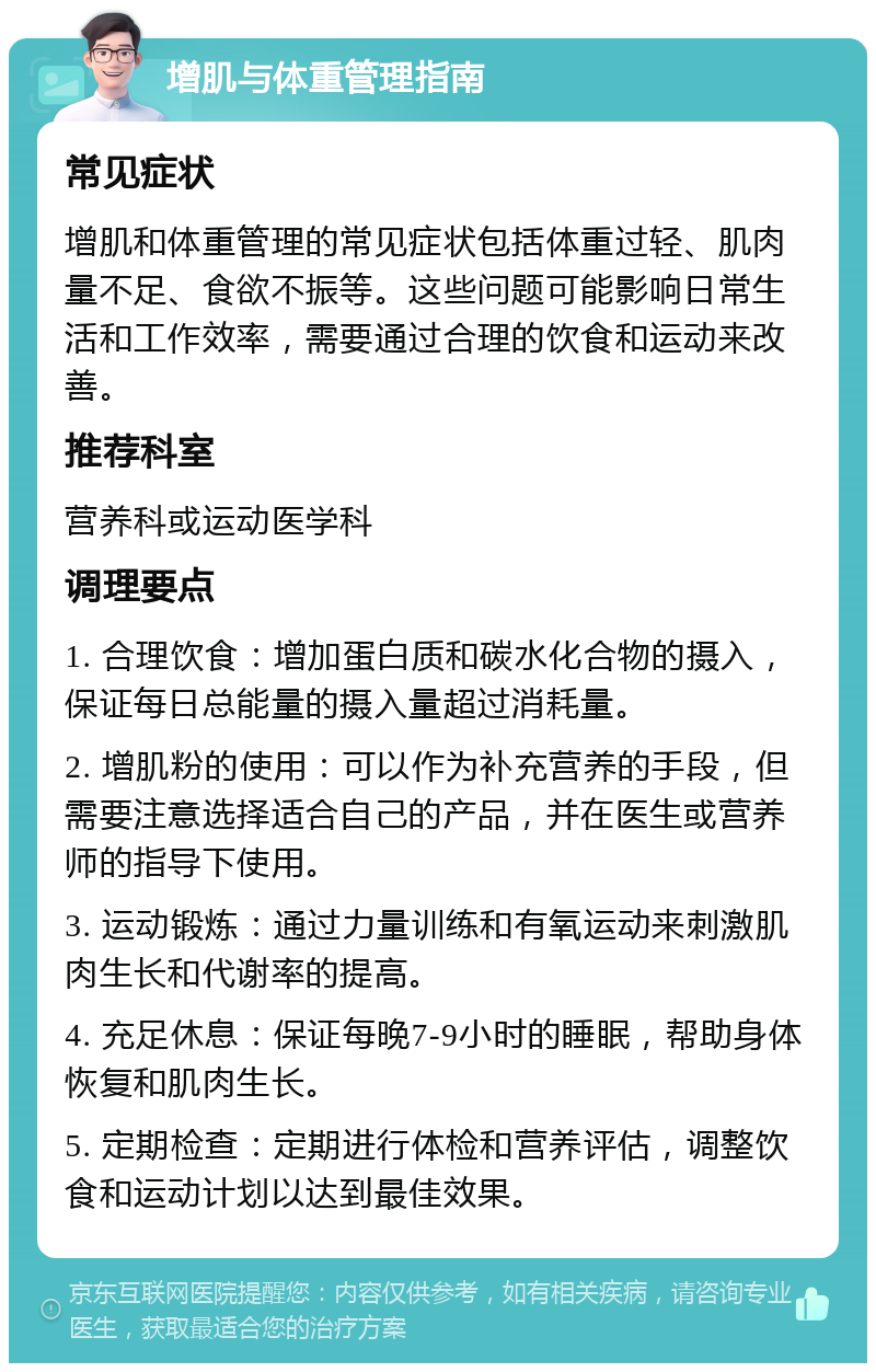 增肌与体重管理指南 常见症状 增肌和体重管理的常见症状包括体重过轻、肌肉量不足、食欲不振等。这些问题可能影响日常生活和工作效率，需要通过合理的饮食和运动来改善。 推荐科室 营养科或运动医学科 调理要点 1. 合理饮食：增加蛋白质和碳水化合物的摄入，保证每日总能量的摄入量超过消耗量。 2. 增肌粉的使用：可以作为补充营养的手段，但需要注意选择适合自己的产品，并在医生或营养师的指导下使用。 3. 运动锻炼：通过力量训练和有氧运动来刺激肌肉生长和代谢率的提高。 4. 充足休息：保证每晚7-9小时的睡眠，帮助身体恢复和肌肉生长。 5. 定期检查：定期进行体检和营养评估，调整饮食和运动计划以达到最佳效果。