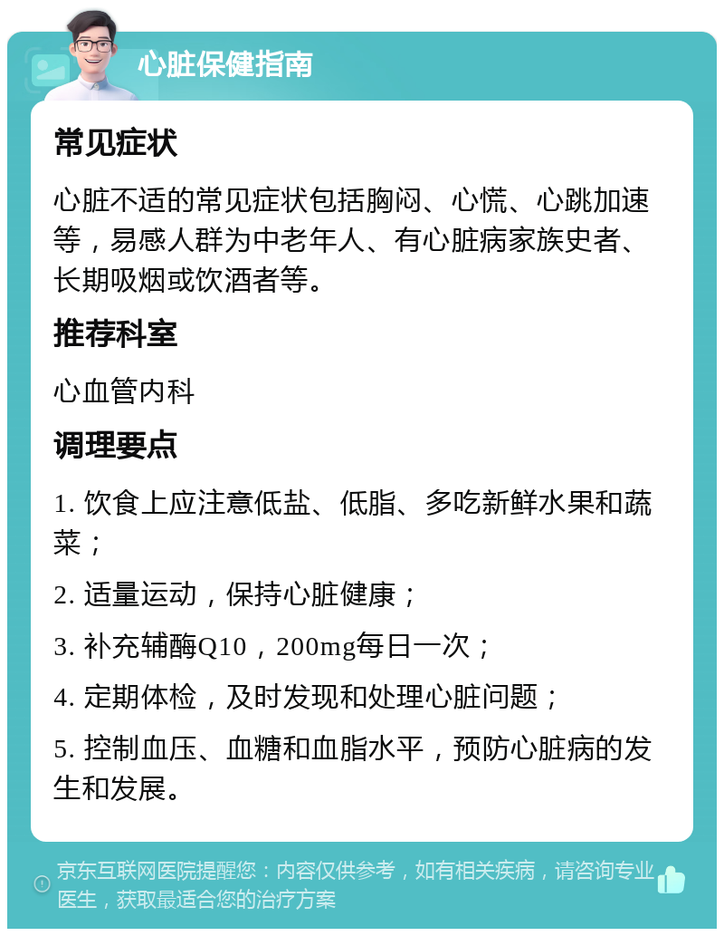 心脏保健指南 常见症状 心脏不适的常见症状包括胸闷、心慌、心跳加速等，易感人群为中老年人、有心脏病家族史者、长期吸烟或饮酒者等。 推荐科室 心血管内科 调理要点 1. 饮食上应注意低盐、低脂、多吃新鲜水果和蔬菜； 2. 适量运动，保持心脏健康； 3. 补充辅酶Q10，200mg每日一次； 4. 定期体检，及时发现和处理心脏问题； 5. 控制血压、血糖和血脂水平，预防心脏病的发生和发展。