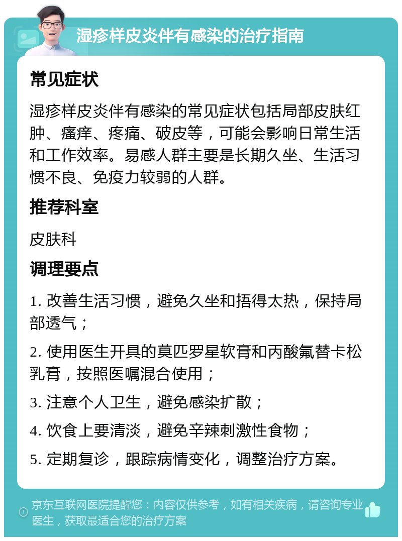 湿疹样皮炎伴有感染的治疗指南 常见症状 湿疹样皮炎伴有感染的常见症状包括局部皮肤红肿、瘙痒、疼痛、破皮等，可能会影响日常生活和工作效率。易感人群主要是长期久坐、生活习惯不良、免疫力较弱的人群。 推荐科室 皮肤科 调理要点 1. 改善生活习惯，避免久坐和捂得太热，保持局部透气； 2. 使用医生开具的莫匹罗星软膏和丙酸氟替卡松乳膏，按照医嘱混合使用； 3. 注意个人卫生，避免感染扩散； 4. 饮食上要清淡，避免辛辣刺激性食物； 5. 定期复诊，跟踪病情变化，调整治疗方案。